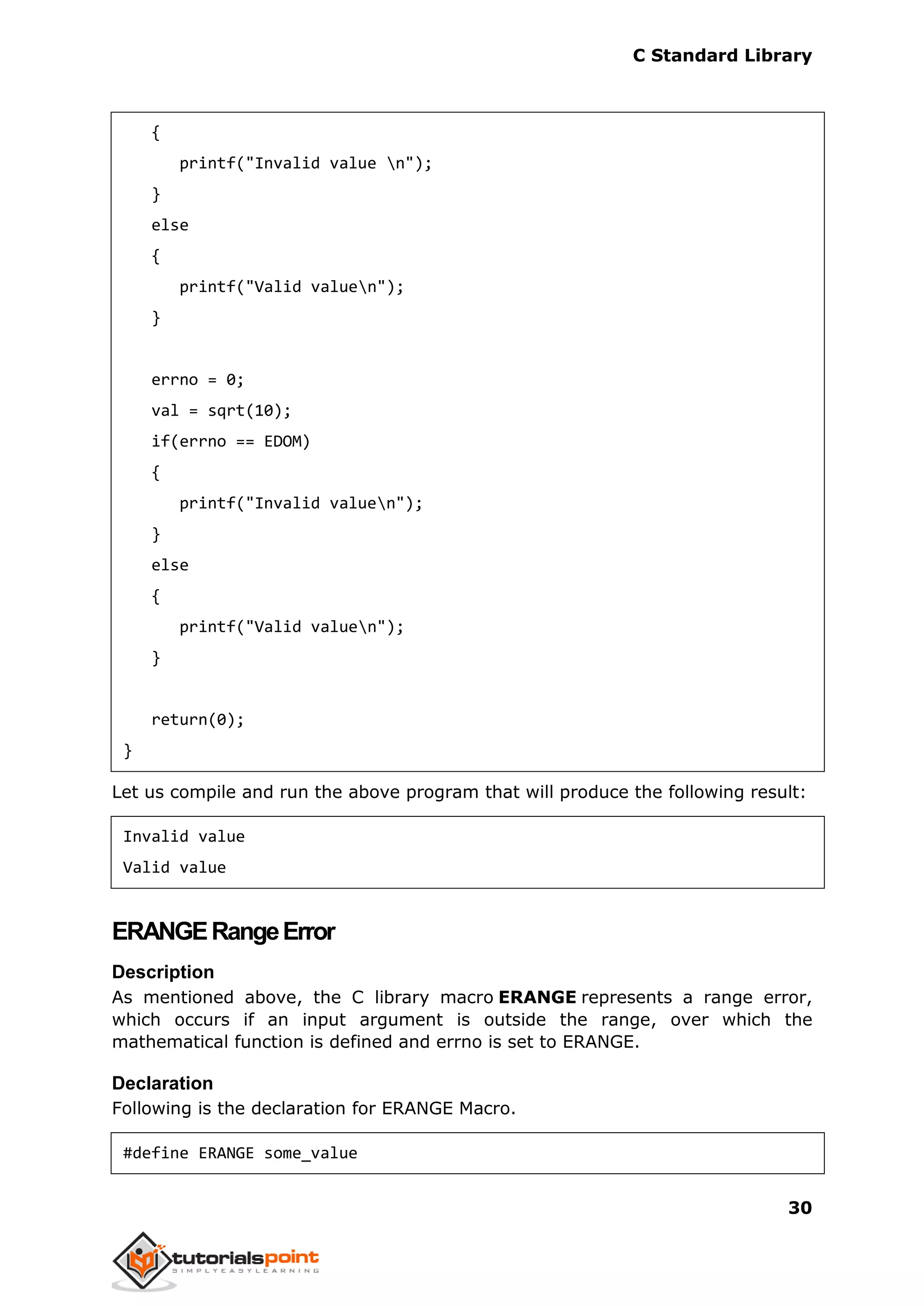 C Standard Library
30
{
printf("Invalid value n");
}
else
{
printf("Valid valuen");
}
errno = 0;
val = sqrt(10);
if(errno == EDOM)
{
printf("Invalid valuen");
}
else
{
printf("Valid valuen");
}
return(0);
}
Let us compile and run the above program that will produce the following result:
Invalid value
Valid value
ERANGERangeError
Description
As mentioned above, the C library macro ERANGE represents a range error,
which occurs if an input argument is outside the range, over which the
mathematical function is defined and errno is set to ERANGE.
Declaration
Following is the declaration for ERANGE Macro.
#define ERANGE some_value
 