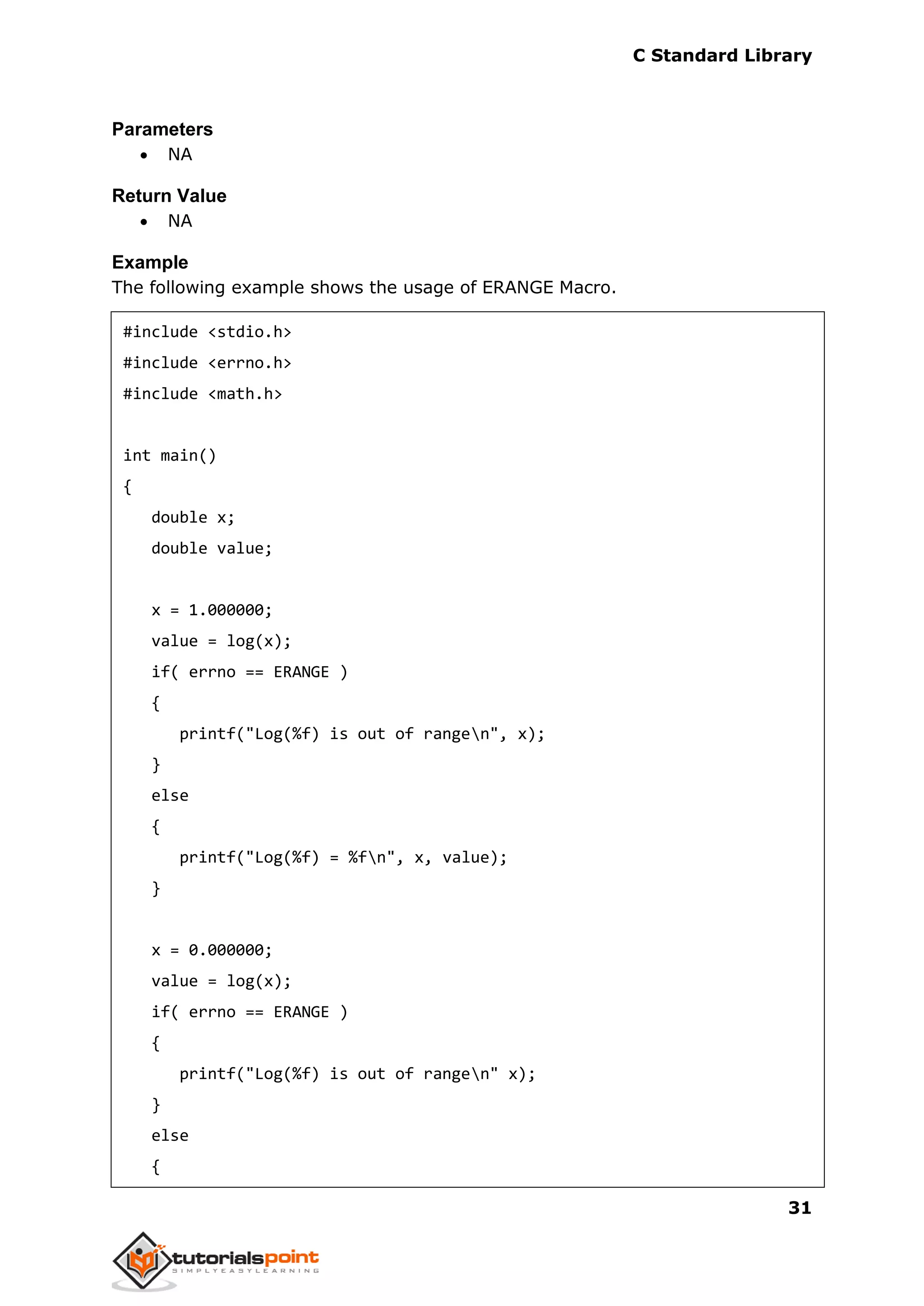 C Standard Library
31
Parameters
 NA
Return Value
 NA
Example
The following example shows the usage of ERANGE Macro.
#include <stdio.h>
#include <errno.h>
#include <math.h>
int main()
{
double x;
double value;
x = 1.000000;
value = log(x);
if( errno == ERANGE )
{
printf("Log(%f) is out of rangen", x);
}
else
{
printf("Log(%f) = %fn", x, value);
}
x = 0.000000;
value = log(x);
if( errno == ERANGE )
{
printf("Log(%f) is out of rangen" x);
}
else
{
 