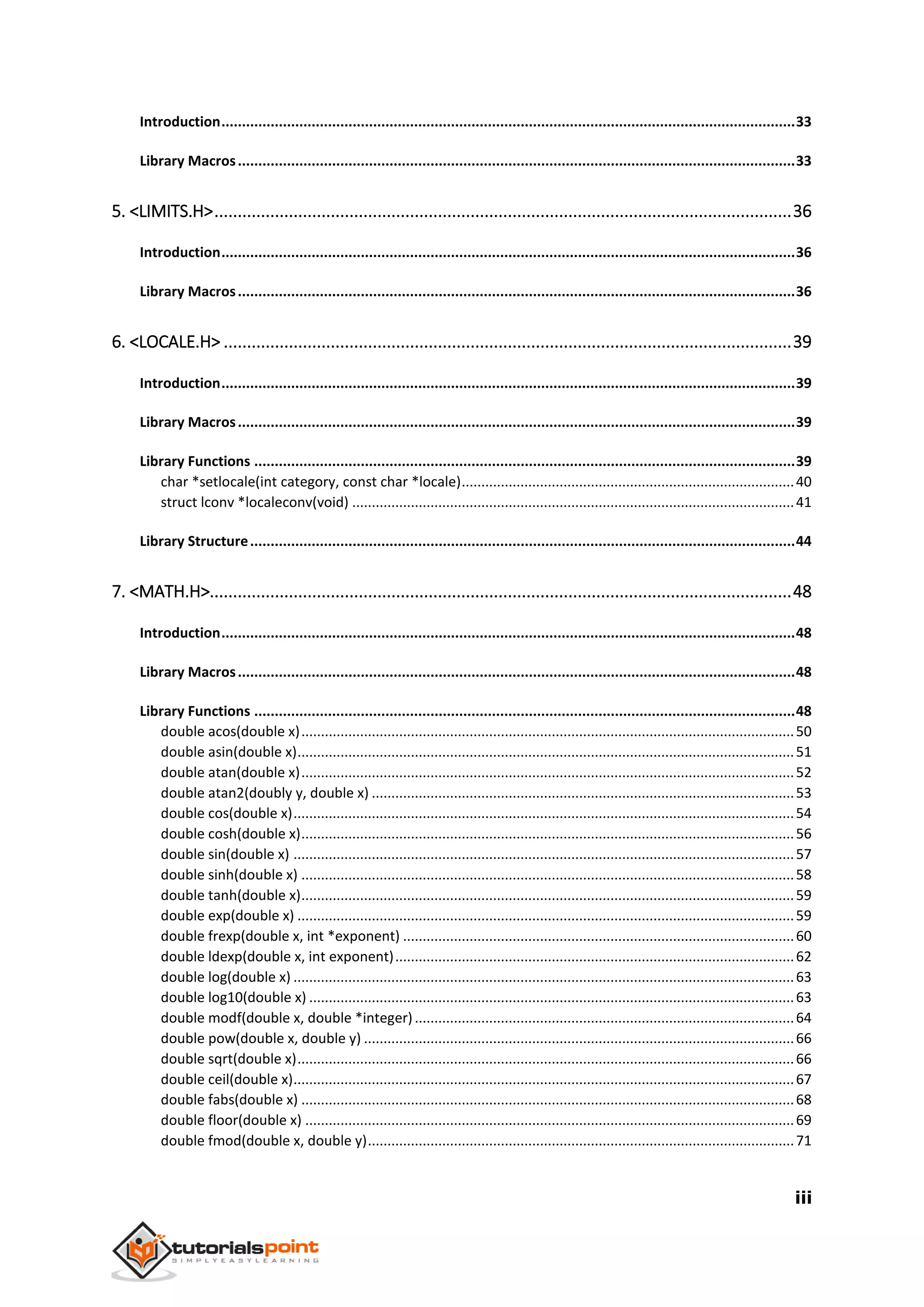 iii
Introduction............................................................................................................................................33
Library Macros........................................................................................................................................33
5. <LIMITS.H>............................................................................................................................36
Introduction............................................................................................................................................36
Library Macros........................................................................................................................................36
6. <LOCALE.H> ..........................................................................................................................39
Introduction............................................................................................................................................39
Library Macros........................................................................................................................................39
Library Functions ....................................................................................................................................39
char *setlocale(int category, const char *locale).....................................................................................40
struct lconv *localeconv(void) .................................................................................................................41
Library Structure.....................................................................................................................................44
7. <MATH.H>.............................................................................................................................48
Introduction............................................................................................................................................48
Library Macros........................................................................................................................................48
Library Functions ....................................................................................................................................48
double acos(double x)..............................................................................................................................50
double asin(double x)...............................................................................................................................51
double atan(double x)..............................................................................................................................52
double atan2(doubly y, double x) ............................................................................................................53
double cos(double x)................................................................................................................................54
double cosh(double x)..............................................................................................................................56
double sin(double x) ................................................................................................................................57
double sinh(double x) ..............................................................................................................................58
double tanh(double x)..............................................................................................................................59
double exp(double x) ...............................................................................................................................59
double frexp(double x, int *exponent) ....................................................................................................60
double ldexp(double x, int exponent)......................................................................................................62
double log(double x) ................................................................................................................................63
double log10(double x) ............................................................................................................................63
double modf(double x, double *integer).................................................................................................64
double pow(double x, double y) ..............................................................................................................66
double sqrt(double x)...............................................................................................................................66
double ceil(double x)................................................................................................................................67
double fabs(double x) ..............................................................................................................................68
double floor(double x) .............................................................................................................................69
double fmod(double x, double y).............................................................................................................71
 