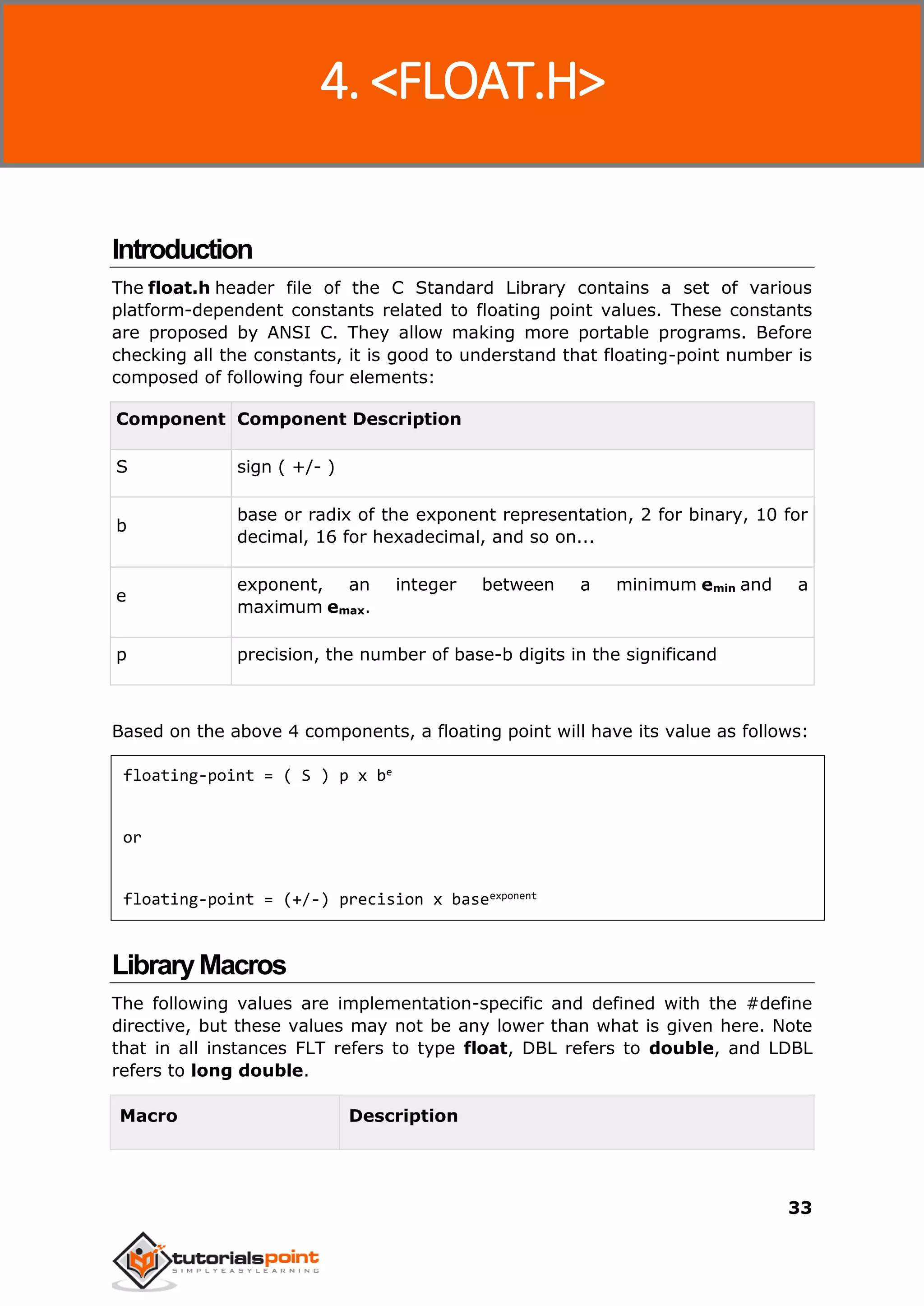C Standard Library
33
Introduction
The float.h header file of the C Standard Library contains a set of various
platform-dependent constants related to floating point values. These constants
are proposed by ANSI C. They allow making more portable programs. Before
checking all the constants, it is good to understand that floating-point number is
composed of following four elements:
Component Component Description
S sign ( +/- )
b
base or radix of the exponent representation, 2 for binary, 10 for
decimal, 16 for hexadecimal, and so on...
e
exponent, an integer between a minimum emin and a
maximum emax.
p precision, the number of base-b digits in the significand
Based on the above 4 components, a floating point will have its value as follows:
floating-point = ( S ) p x be
or
floating-point = (+/-) precision x baseexponent
LibraryMacros
The following values are implementation-specific and defined with the #define
directive, but these values may not be any lower than what is given here. Note
that in all instances FLT refers to type float, DBL refers to double, and LDBL
refers to long double.
Macro Description
4. <FLOAT.H>
 