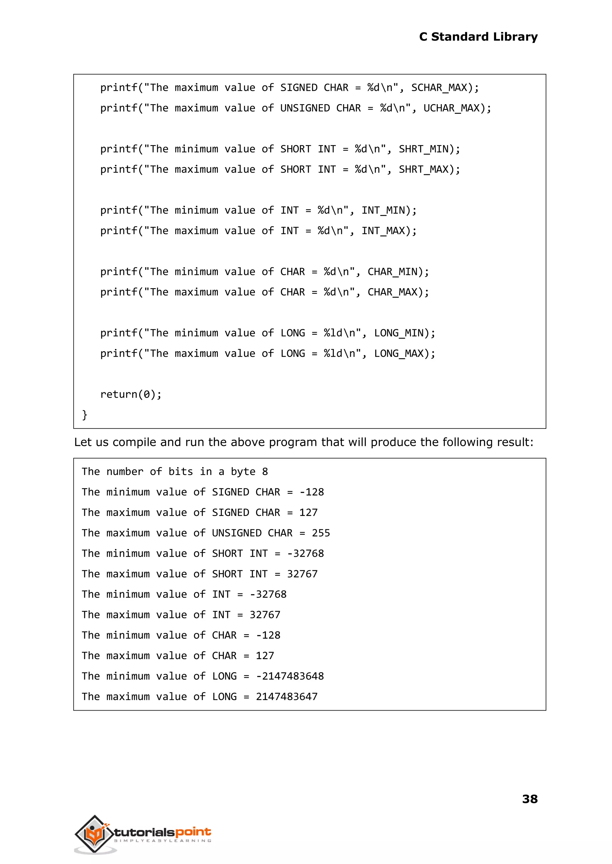 C Standard Library
38
printf("The maximum value of SIGNED CHAR = %dn", SCHAR_MAX);
printf("The maximum value of UNSIGNED CHAR = %dn", UCHAR_MAX);
printf("The minimum value of SHORT INT = %dn", SHRT_MIN);
printf("The maximum value of SHORT INT = %dn", SHRT_MAX);
printf("The minimum value of INT = %dn", INT_MIN);
printf("The maximum value of INT = %dn", INT_MAX);
printf("The minimum value of CHAR = %dn", CHAR_MIN);
printf("The maximum value of CHAR = %dn", CHAR_MAX);
printf("The minimum value of LONG = %ldn", LONG_MIN);
printf("The maximum value of LONG = %ldn", LONG_MAX);
return(0);
}
Let us compile and run the above program that will produce the following result:
The number of bits in a byte 8
The minimum value of SIGNED CHAR = -128
The maximum value of SIGNED CHAR = 127
The maximum value of UNSIGNED CHAR = 255
The minimum value of SHORT INT = -32768
The maximum value of SHORT INT = 32767
The minimum value of INT = -32768
The maximum value of INT = 32767
The minimum value of CHAR = -128
The maximum value of CHAR = 127
The minimum value of LONG = -2147483648
The maximum value of LONG = 2147483647
 