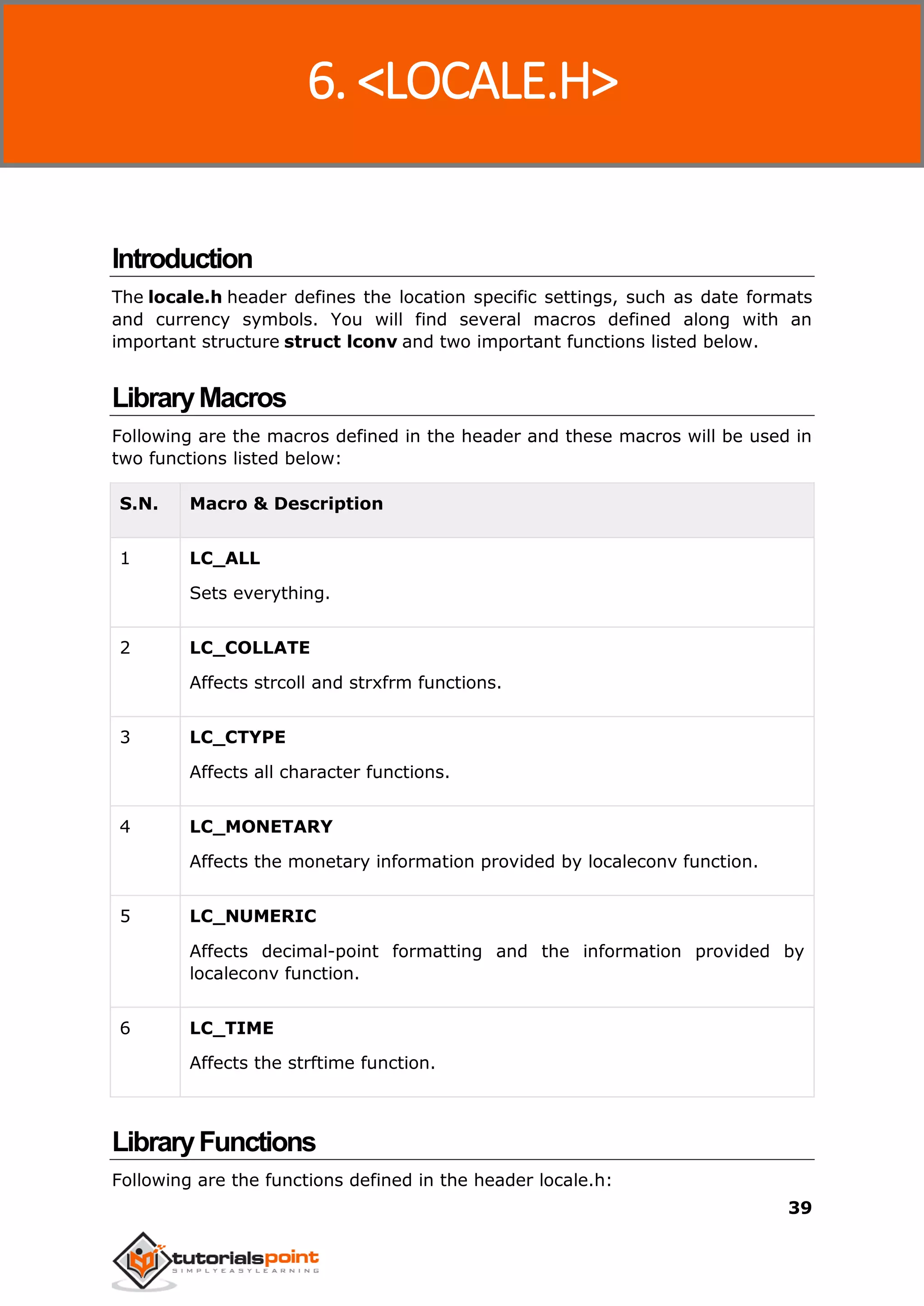 C Standard Library
39
Introduction
The locale.h header defines the location specific settings, such as date formats
and currency symbols. You will find several macros defined along with an
important structure struct lconv and two important functions listed below.
LibraryMacros
Following are the macros defined in the header and these macros will be used in
two functions listed below:
S.N. Macro & Description
1 LC_ALL
Sets everything.
2 LC_COLLATE
Affects strcoll and strxfrm functions.
3 LC_CTYPE
Affects all character functions.
4 LC_MONETARY
Affects the monetary information provided by localeconv function.
5 LC_NUMERIC
Affects decimal-point formatting and the information provided by
localeconv function.
6 LC_TIME
Affects the strftime function.
LibraryFunctions
Following are the functions defined in the header locale.h:
6. <LOCALE.H>
 