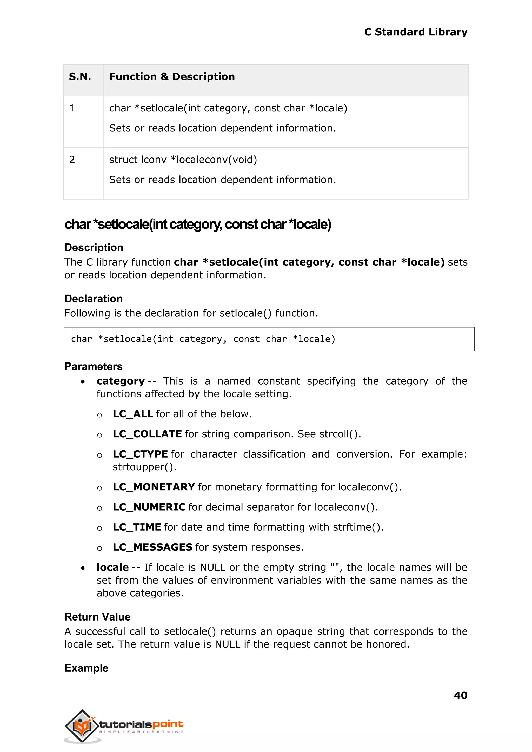 C Standard Library
40
S.N. Function & Description
1 char *setlocale(int category, const char *locale)
Sets or reads location dependent information.
2 struct lconv *localeconv(void)
Sets or reads location dependent information.
char*setlocale(intcategory,constchar*locale)
Description
The C library function char *setlocale(int category, const char *locale) sets
or reads location dependent information.
Declaration
Following is the declaration for setlocale() function.
char *setlocale(int category, const char *locale)
Parameters
 category -- This is a named constant specifying the category of the
functions affected by the locale setting.
o LC_ALL for all of the below.
o LC_COLLATE for string comparison. See strcoll().
o LC_CTYPE for character classification and conversion. For example:
strtoupper().
o LC_MONETARY for monetary formatting for localeconv().
o LC_NUMERIC for decimal separator for localeconv().
o LC_TIME for date and time formatting with strftime().
o LC_MESSAGES for system responses.
 locale -- If locale is NULL or the empty string "", the locale names will be
set from the values of environment variables with the same names as the
above categories.
Return Value
A successful call to setlocale() returns an opaque string that corresponds to the
locale set. The return value is NULL if the request cannot be honored.
Example
 
