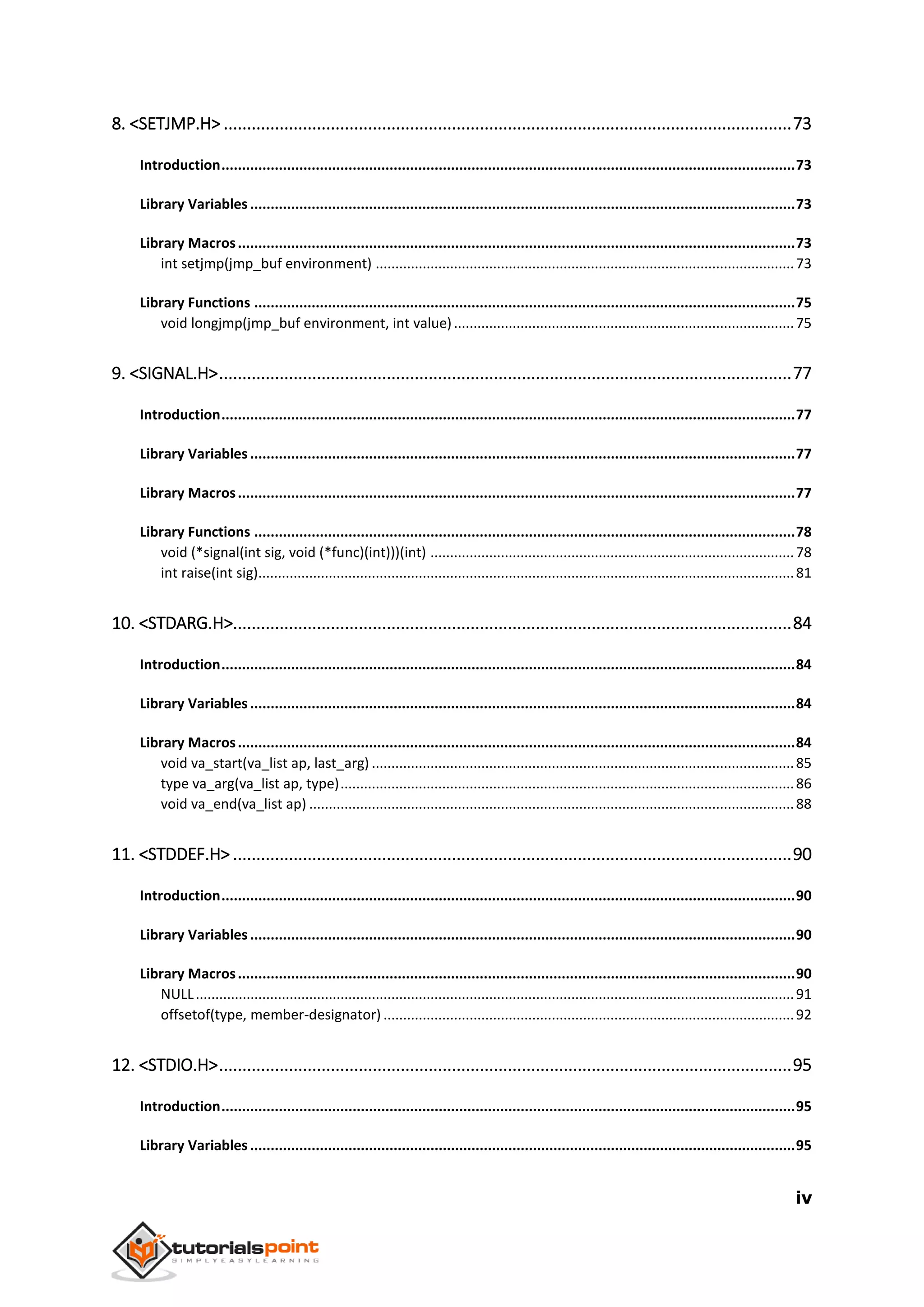 iv
8. <SETJMP.H> ..........................................................................................................................73
Introduction............................................................................................................................................73
Library Variables.....................................................................................................................................73
Library Macros........................................................................................................................................73
int setjmp(jmp_buf environment) ...........................................................................................................73
Library Functions ....................................................................................................................................75
void longjmp(jmp_buf environment, int value).......................................................................................75
9. <SIGNAL.H>...........................................................................................................................77
Introduction............................................................................................................................................77
Library Variables.....................................................................................................................................77
Library Macros........................................................................................................................................77
Library Functions ....................................................................................................................................78
void (*signal(int sig, void (*func)(int)))(int) .............................................................................................78
int raise(int sig).........................................................................................................................................81
10. <STDARG.H>........................................................................................................................84
Introduction............................................................................................................................................84
Library Variables.....................................................................................................................................84
Library Macros........................................................................................................................................84
void va_start(va_list ap, last_arg) ............................................................................................................85
type va_arg(va_list ap, type)....................................................................................................................86
void va_end(va_list ap) ............................................................................................................................88
11. <STDDEF.H> ........................................................................................................................90
Introduction............................................................................................................................................90
Library Variables.....................................................................................................................................90
Library Macros........................................................................................................................................90
NULL.........................................................................................................................................................91
offsetof(type, member-designator) .........................................................................................................92
12. <STDIO.H>...........................................................................................................................95
Introduction............................................................................................................................................95
Library Variables.....................................................................................................................................95
 