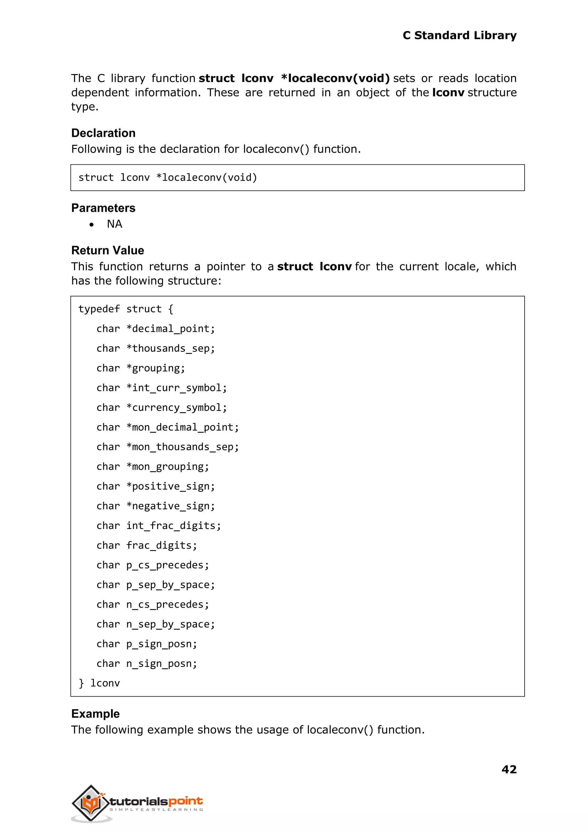 C Standard Library
42
The C library function struct lconv *localeconv(void) sets or reads location
dependent information. These are returned in an object of the lconv structure
type.
Declaration
Following is the declaration for localeconv() function.
struct lconv *localeconv(void)
Parameters
 NA
Return Value
This function returns a pointer to a struct lconv for the current locale, which
has the following structure:
typedef struct {
char *decimal_point;
char *thousands_sep;
char *grouping;
char *int_curr_symbol;
char *currency_symbol;
char *mon_decimal_point;
char *mon_thousands_sep;
char *mon_grouping;
char *positive_sign;
char *negative_sign;
char int_frac_digits;
char frac_digits;
char p_cs_precedes;
char p_sep_by_space;
char n_cs_precedes;
char n_sep_by_space;
char p_sign_posn;
char n_sign_posn;
} lconv
Example
The following example shows the usage of localeconv() function.
 