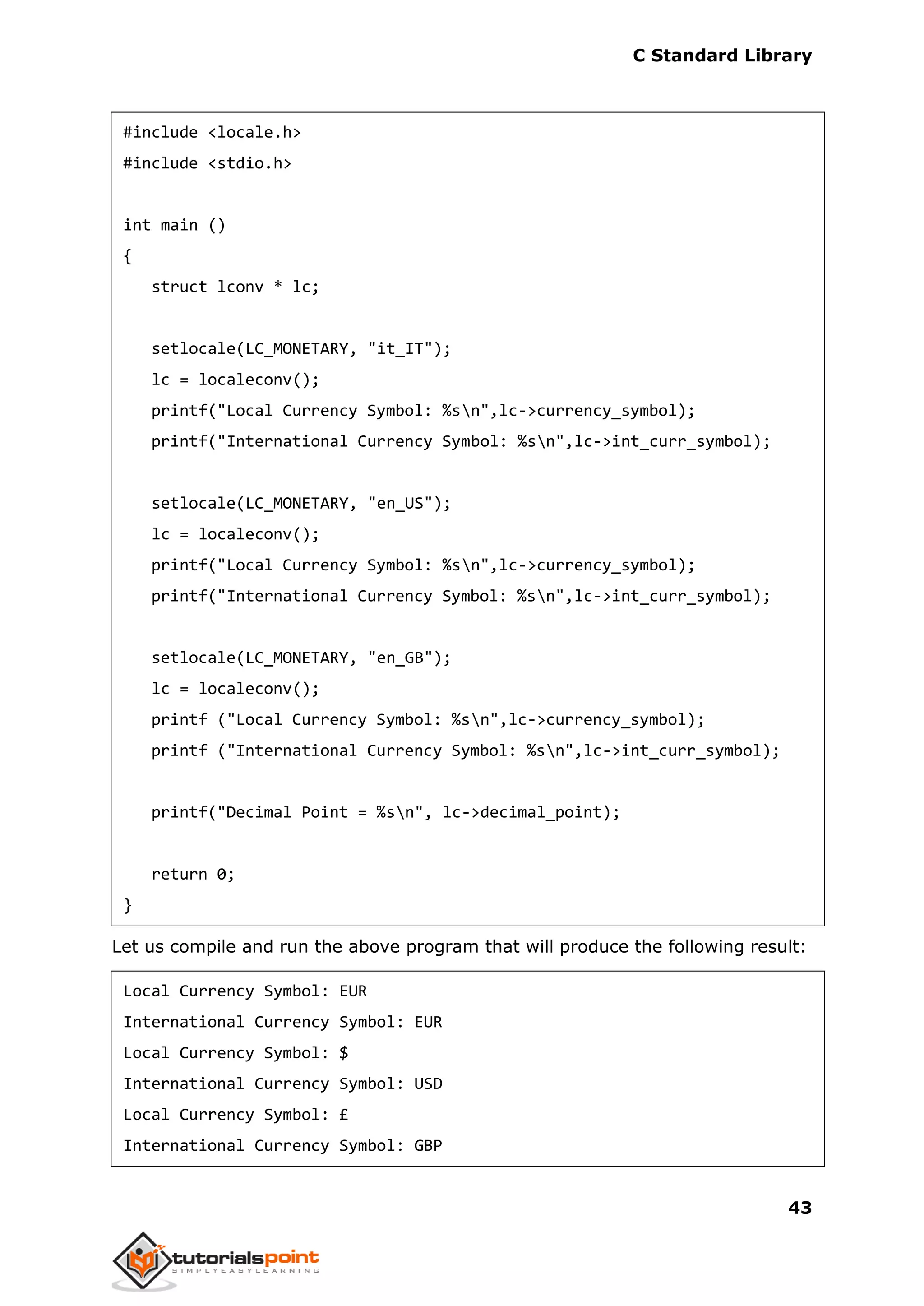C Standard Library
43
#include <locale.h>
#include <stdio.h>
int main ()
{
struct lconv * lc;
setlocale(LC_MONETARY, "it_IT");
lc = localeconv();
printf("Local Currency Symbol: %sn",lc->currency_symbol);
printf("International Currency Symbol: %sn",lc->int_curr_symbol);
setlocale(LC_MONETARY, "en_US");
lc = localeconv();
printf("Local Currency Symbol: %sn",lc->currency_symbol);
printf("International Currency Symbol: %sn",lc->int_curr_symbol);
setlocale(LC_MONETARY, "en_GB");
lc = localeconv();
printf ("Local Currency Symbol: %sn",lc->currency_symbol);
printf ("International Currency Symbol: %sn",lc->int_curr_symbol);
printf("Decimal Point = %sn", lc->decimal_point);
return 0;
}
Let us compile and run the above program that will produce the following result:
Local Currency Symbol: EUR
International Currency Symbol: EUR
Local Currency Symbol: $
International Currency Symbol: USD
Local Currency Symbol: £
International Currency Symbol: GBP
 
