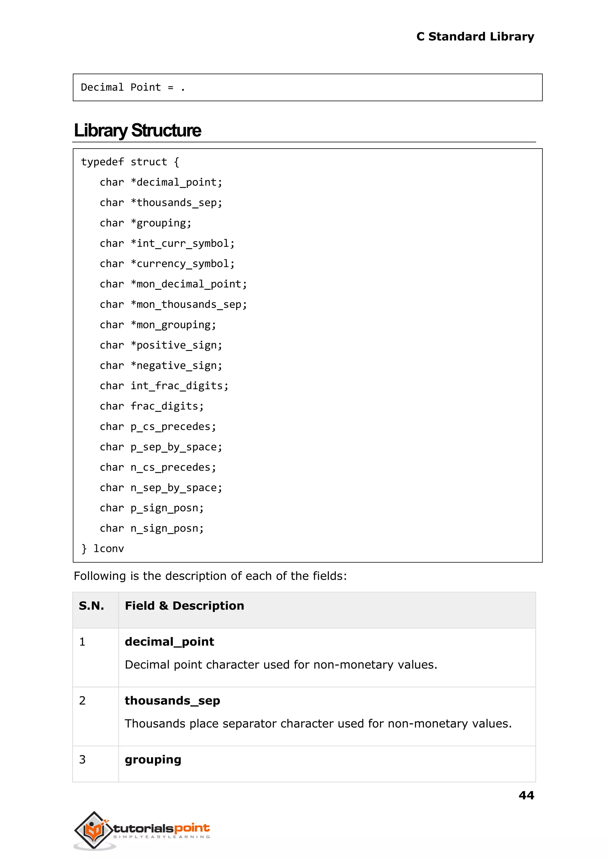 C Standard Library
44
Decimal Point = .
LibraryStructure
typedef struct {
char *decimal_point;
char *thousands_sep;
char *grouping;
char *int_curr_symbol;
char *currency_symbol;
char *mon_decimal_point;
char *mon_thousands_sep;
char *mon_grouping;
char *positive_sign;
char *negative_sign;
char int_frac_digits;
char frac_digits;
char p_cs_precedes;
char p_sep_by_space;
char n_cs_precedes;
char n_sep_by_space;
char p_sign_posn;
char n_sign_posn;
} lconv
Following is the description of each of the fields:
S.N. Field & Description
1 decimal_point
Decimal point character used for non-monetary values.
2 thousands_sep
Thousands place separator character used for non-monetary values.
3 grouping
 
