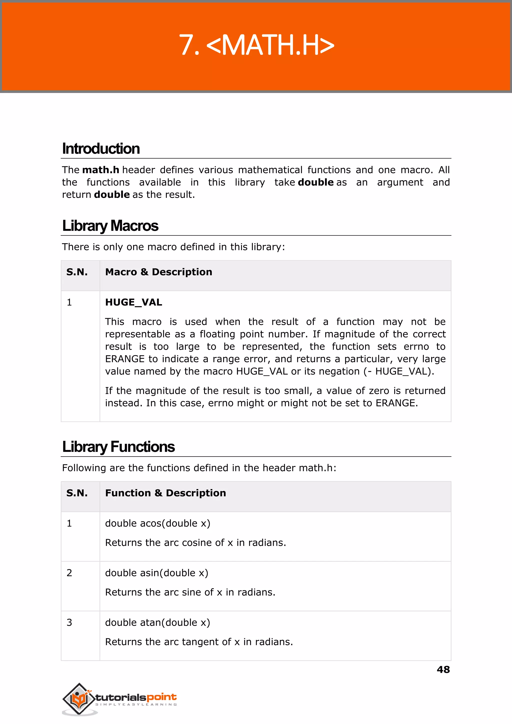 C Standard Library
48
Introduction
The math.h header defines various mathematical functions and one macro. All
the functions available in this library take double as an argument and
return double as the result.
LibraryMacros
There is only one macro defined in this library:
S.N. Macro & Description
1 HUGE_VAL
This macro is used when the result of a function may not be
representable as a floating point number. If magnitude of the correct
result is too large to be represented, the function sets errno to
ERANGE to indicate a range error, and returns a particular, very large
value named by the macro HUGE_VAL or its negation (- HUGE_VAL).
If the magnitude of the result is too small, a value of zero is returned
instead. In this case, errno might or might not be set to ERANGE.
LibraryFunctions
Following are the functions defined in the header math.h:
S.N. Function & Description
1 double acos(double x)
Returns the arc cosine of x in radians.
2 double asin(double x)
Returns the arc sine of x in radians.
3 double atan(double x)
Returns the arc tangent of x in radians.
7. <MATH.H>
 