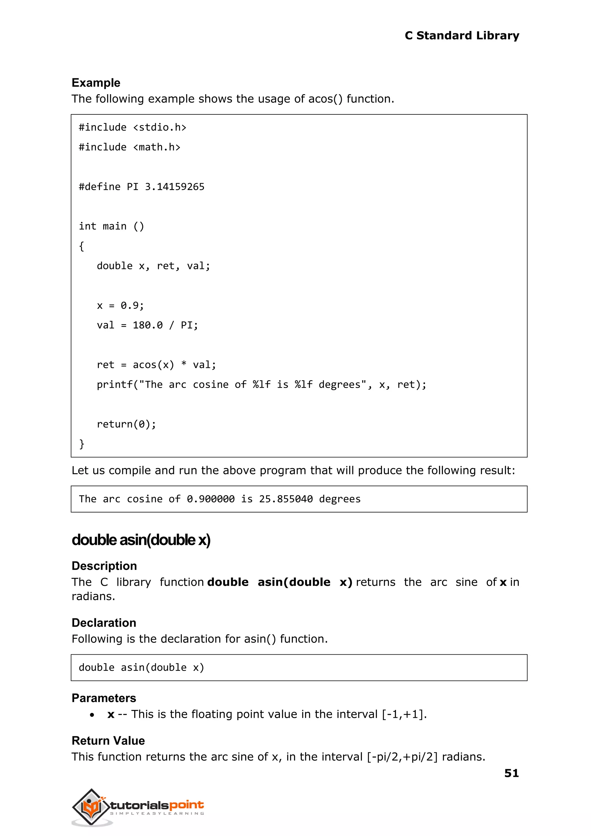 C Standard Library
51
Example
The following example shows the usage of acos() function.
#include <stdio.h>
#include <math.h>
#define PI 3.14159265
int main ()
{
double x, ret, val;
x = 0.9;
val = 180.0 / PI;
ret = acos(x) * val;
printf("The arc cosine of %lf is %lf degrees", x, ret);
return(0);
}
Let us compile and run the above program that will produce the following result:
The arc cosine of 0.900000 is 25.855040 degrees
doubleasin(doublex)
Description
The C library function double asin(double x) returns the arc sine of x in
radians.
Declaration
Following is the declaration for asin() function.
double asin(double x)
Parameters
 x -- This is the floating point value in the interval [-1,+1].
Return Value
This function returns the arc sine of x, in the interval [-pi/2,+pi/2] radians.
 