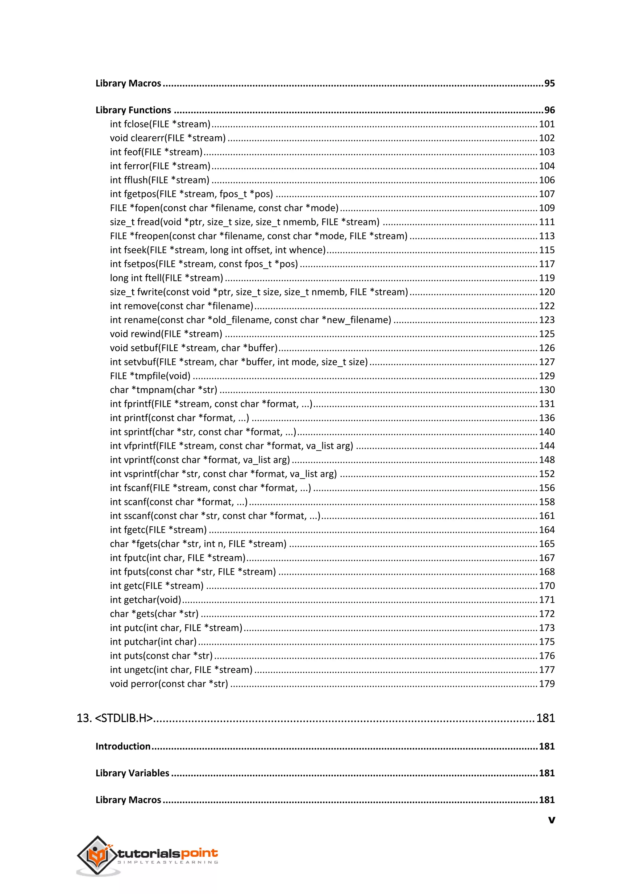 v
Library Macros........................................................................................................................................95
Library Functions ....................................................................................................................................96
int fclose(FILE *stream)..........................................................................................................................101
void clearerr(FILE *stream) ....................................................................................................................102
int feof(FILE *stream).............................................................................................................................103
int ferror(FILE *stream)..........................................................................................................................104
int fflush(FILE *stream) ..........................................................................................................................106
int fgetpos(FILE *stream, fpos_t *pos) ..................................................................................................107
FILE *fopen(const char *filename, const char *mode)..........................................................................109
size_t fread(void *ptr, size_t size, size_t nmemb, FILE *stream) ..........................................................111
FILE *freopen(const char *filename, const char *mode, FILE *stream) ................................................113
int fseek(FILE *stream, long int offset, int whence)...............................................................................115
int fsetpos(FILE *stream, const fpos_t *pos) .........................................................................................117
long int ftell(FILE *stream).....................................................................................................................119
size_t fwrite(const void *ptr, size_t size, size_t nmemb, FILE *stream)................................................120
int remove(const char *filename)..........................................................................................................122
int rename(const char *old_filename, const char *new_filename) ......................................................123
void rewind(FILE *stream) .....................................................................................................................125
void setbuf(FILE *stream, char *buffer).................................................................................................126
int setvbuf(FILE *stream, char *buffer, int mode, size_t size)...............................................................127
FILE *tmpfile(void) .................................................................................................................................129
char *tmpnam(char *str) .......................................................................................................................130
int fprintf(FILE *stream, const char *format, ...)....................................................................................131
int printf(const char *format, ...) ...........................................................................................................136
int sprintf(char *str, const char *format, ...)..........................................................................................140
int vfprintf(FILE *stream, const char *format, va_list arg) ....................................................................144
int vprintf(const char *format, va_list arg)............................................................................................148
int vsprintf(char *str, const char *format, va_list arg) ..........................................................................152
int fscanf(FILE *stream, const char *format, ...) ....................................................................................156
int scanf(const char *format, ...)............................................................................................................158
int sscanf(const char *str, const char *format, ...).................................................................................161
int fgetc(FILE *stream) ...........................................................................................................................164
char *fgets(char *str, int n, FILE *stream) .............................................................................................165
int fputc(int char, FILE *stream).............................................................................................................167
int fputs(const char *str, FILE *stream) .................................................................................................168
int getc(FILE *stream) ............................................................................................................................170
int getchar(void).....................................................................................................................................171
char *gets(char *str) ..............................................................................................................................172
int putc(int char, FILE *stream)..............................................................................................................173
int putchar(int char)...............................................................................................................................175
int puts(const char *str).........................................................................................................................176
int ungetc(int char, FILE *stream)..........................................................................................................177
void perror(const char *str) ...................................................................................................................179
13. <STDLIB.H>........................................................................................................................181
Introduction..........................................................................................................................................181
Library Variables...................................................................................................................................181
Library Macros......................................................................................................................................181
 