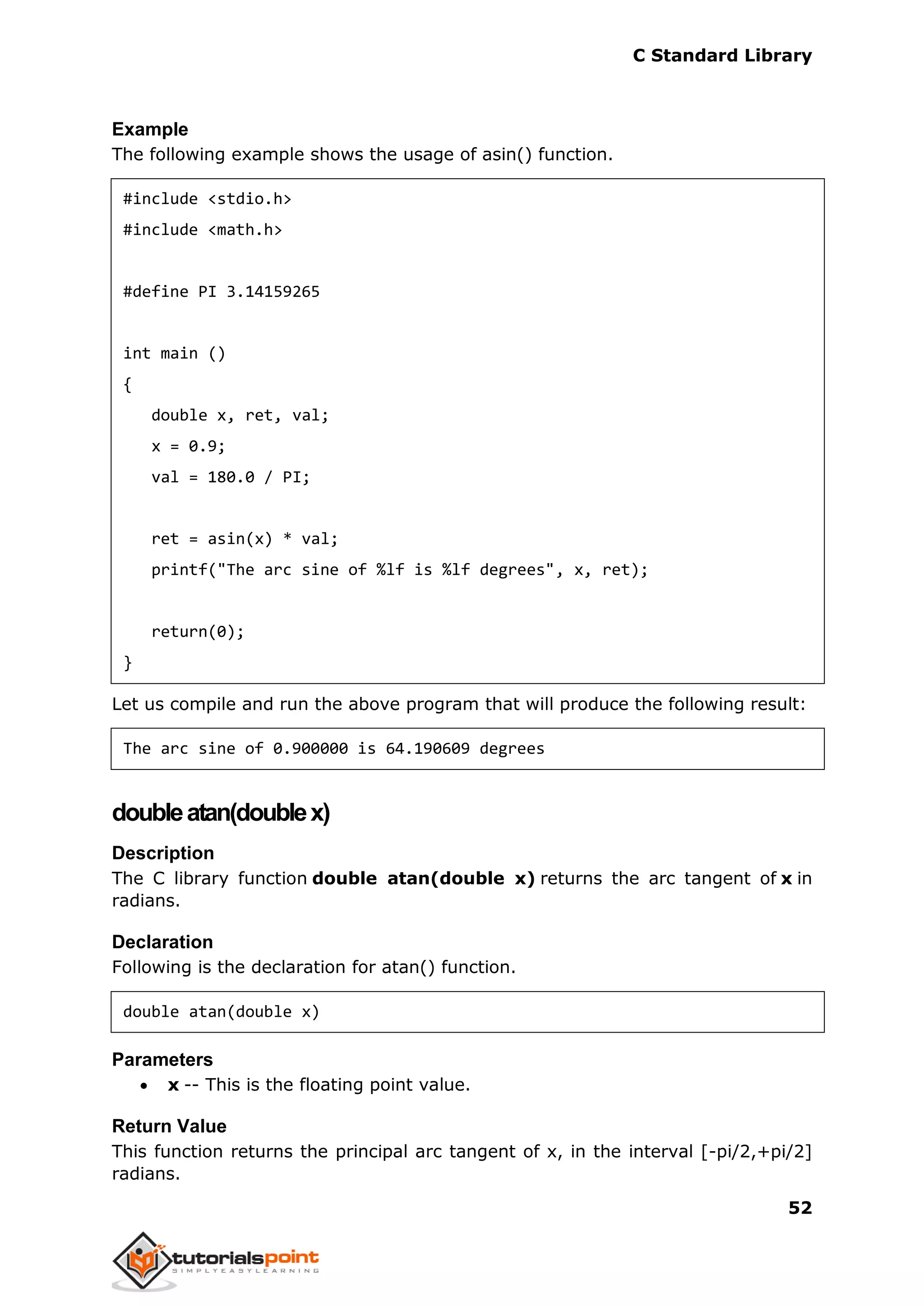 C Standard Library
52
Example
The following example shows the usage of asin() function.
#include <stdio.h>
#include <math.h>
#define PI 3.14159265
int main ()
{
double x, ret, val;
x = 0.9;
val = 180.0 / PI;
ret = asin(x) * val;
printf("The arc sine of %lf is %lf degrees", x, ret);
return(0);
}
Let us compile and run the above program that will produce the following result:
The arc sine of 0.900000 is 64.190609 degrees
doubleatan(doublex)
Description
The C library function double atan(double x) returns the arc tangent of x in
radians.
Declaration
Following is the declaration for atan() function.
double atan(double x)
Parameters
 x -- This is the floating point value.
Return Value
This function returns the principal arc tangent of x, in the interval [-pi/2,+pi/2]
radians.
 