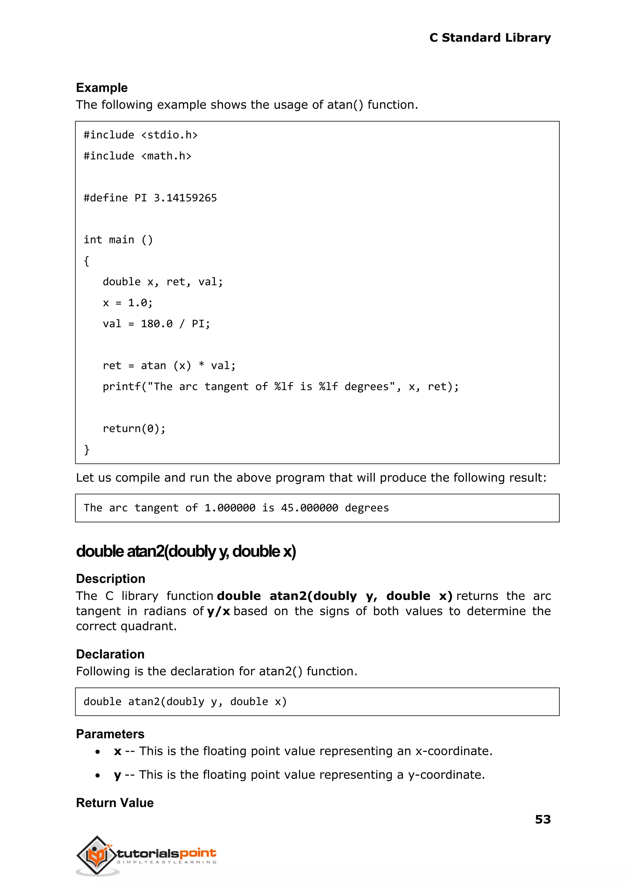 C Standard Library
53
Example
The following example shows the usage of atan() function.
#include <stdio.h>
#include <math.h>
#define PI 3.14159265
int main ()
{
double x, ret, val;
x = 1.0;
val = 180.0 / PI;
ret = atan (x) * val;
printf("The arc tangent of %lf is %lf degrees", x, ret);
return(0);
}
Let us compile and run the above program that will produce the following result:
The arc tangent of 1.000000 is 45.000000 degrees
doubleatan2(doublyy,doublex)
Description
The C library function double atan2(doubly y, double x) returns the arc
tangent in radians of y/x based on the signs of both values to determine the
correct quadrant.
Declaration
Following is the declaration for atan2() function.
double atan2(doubly y, double x)
Parameters
 x -- This is the floating point value representing an x-coordinate.
 y -- This is the floating point value representing a y-coordinate.
Return Value
 