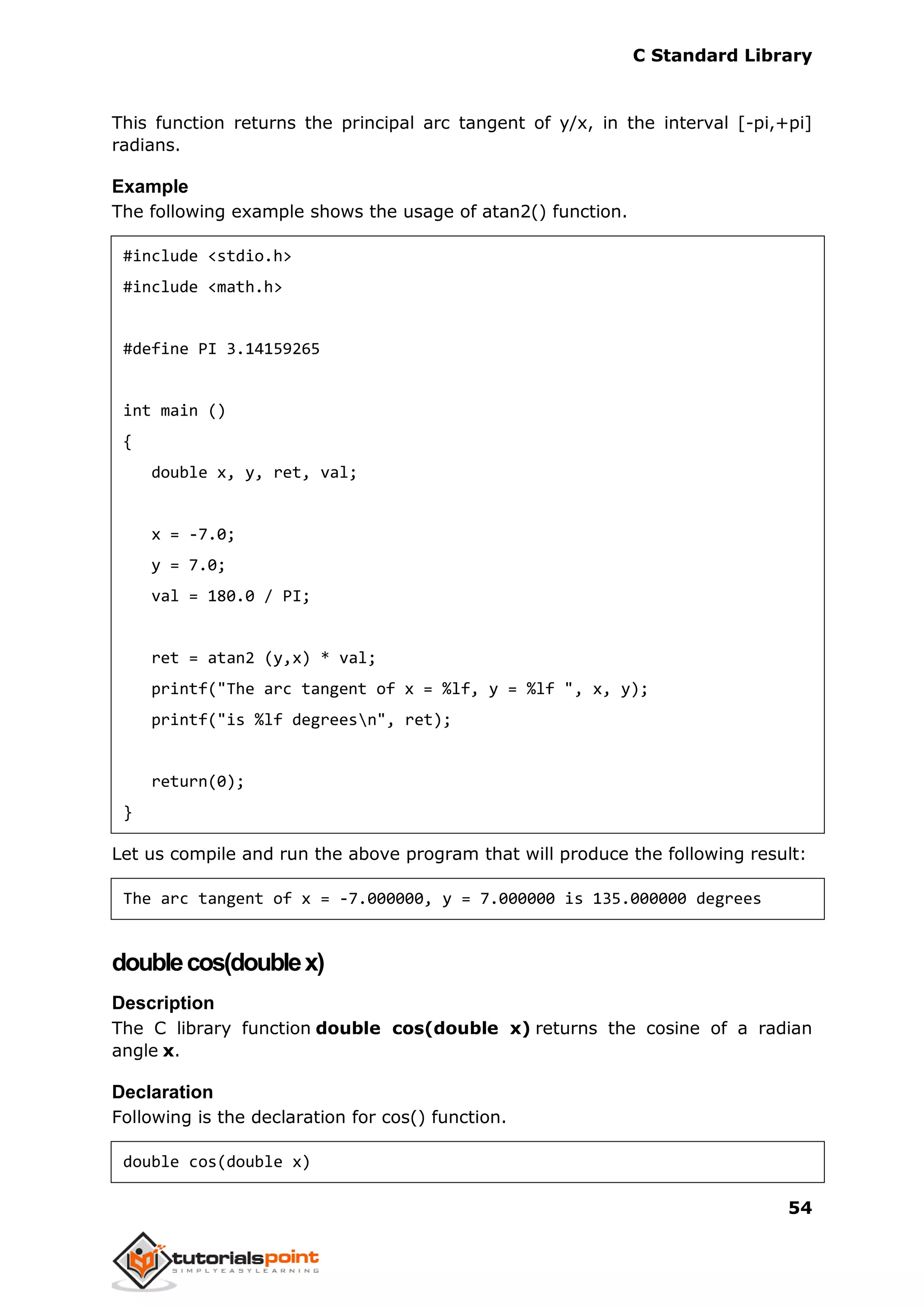 C Standard Library
54
This function returns the principal arc tangent of y/x, in the interval [-pi,+pi]
radians.
Example
The following example shows the usage of atan2() function.
#include <stdio.h>
#include <math.h>
#define PI 3.14159265
int main ()
{
double x, y, ret, val;
x = -7.0;
y = 7.0;
val = 180.0 / PI;
ret = atan2 (y,x) * val;
printf("The arc tangent of x = %lf, y = %lf ", x, y);
printf("is %lf degreesn", ret);
return(0);
}
Let us compile and run the above program that will produce the following result:
The arc tangent of x = -7.000000, y = 7.000000 is 135.000000 degrees
doublecos(doublex)
Description
The C library function double cos(double x) returns the cosine of a radian
angle x.
Declaration
Following is the declaration for cos() function.
double cos(double x)
 