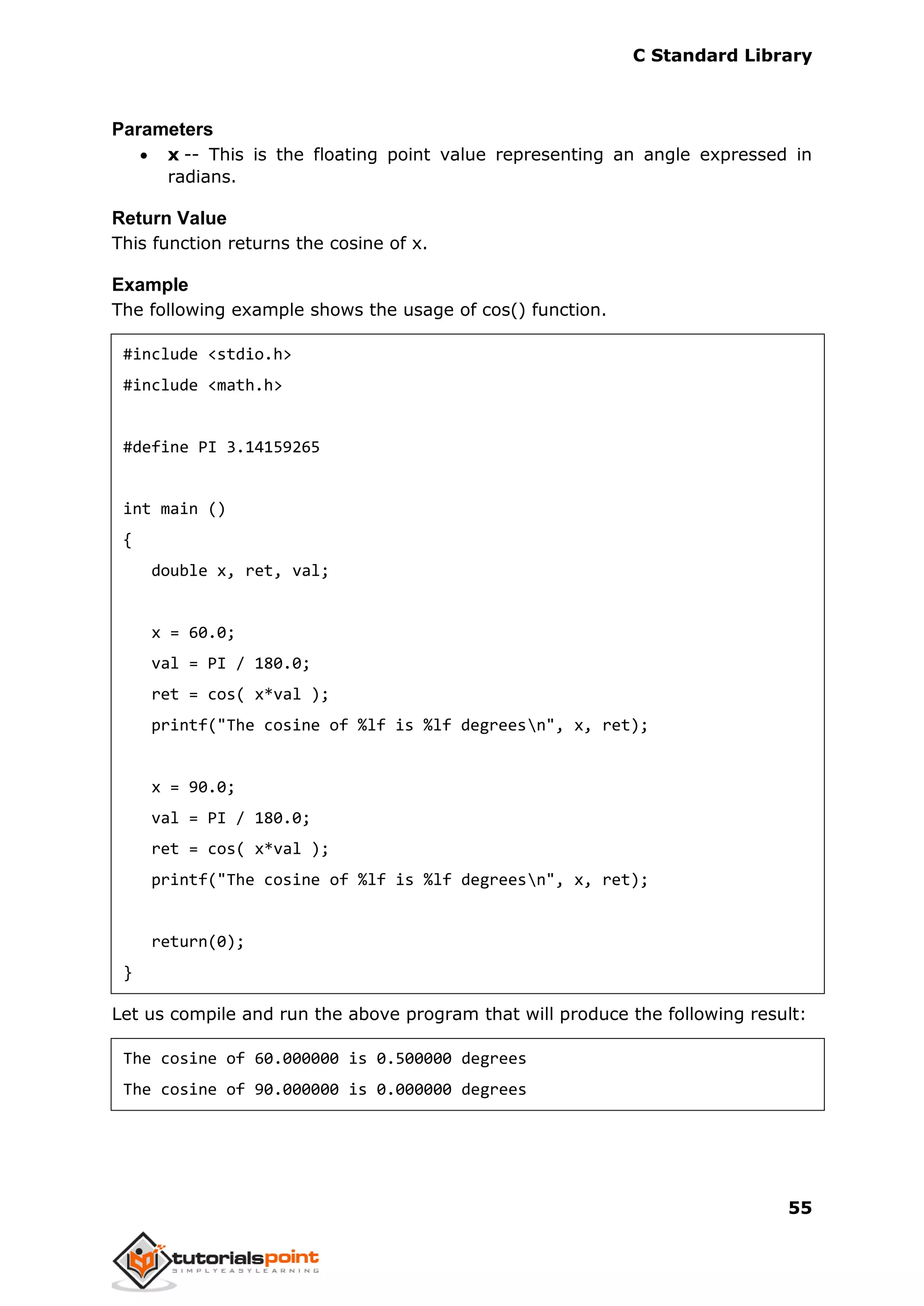C Standard Library
55
Parameters
 x -- This is the floating point value representing an angle expressed in
radians.
Return Value
This function returns the cosine of x.
Example
The following example shows the usage of cos() function.
#include <stdio.h>
#include <math.h>
#define PI 3.14159265
int main ()
{
double x, ret, val;
x = 60.0;
val = PI / 180.0;
ret = cos( x*val );
printf("The cosine of %lf is %lf degreesn", x, ret);
x = 90.0;
val = PI / 180.0;
ret = cos( x*val );
printf("The cosine of %lf is %lf degreesn", x, ret);
return(0);
}
Let us compile and run the above program that will produce the following result:
The cosine of 60.000000 is 0.500000 degrees
The cosine of 90.000000 is 0.000000 degrees
 