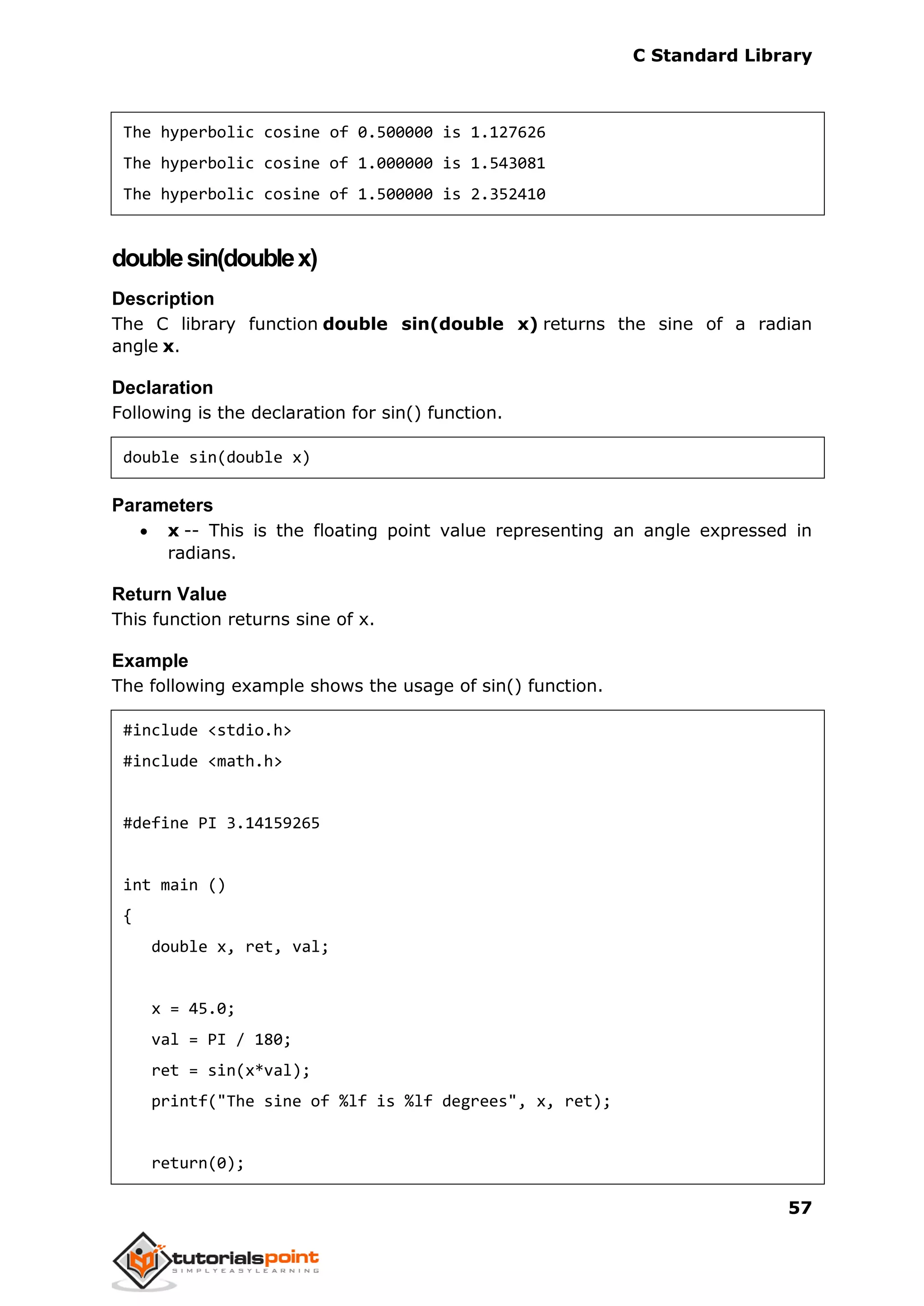 C Standard Library
57
The hyperbolic cosine of 0.500000 is 1.127626
The hyperbolic cosine of 1.000000 is 1.543081
The hyperbolic cosine of 1.500000 is 2.352410
doublesin(doublex)
Description
The C library function double sin(double x) returns the sine of a radian
angle x.
Declaration
Following is the declaration for sin() function.
double sin(double x)
Parameters
 x -- This is the floating point value representing an angle expressed in
radians.
Return Value
This function returns sine of x.
Example
The following example shows the usage of sin() function.
#include <stdio.h>
#include <math.h>
#define PI 3.14159265
int main ()
{
double x, ret, val;
x = 45.0;
val = PI / 180;
ret = sin(x*val);
printf("The sine of %lf is %lf degrees", x, ret);
return(0);
 