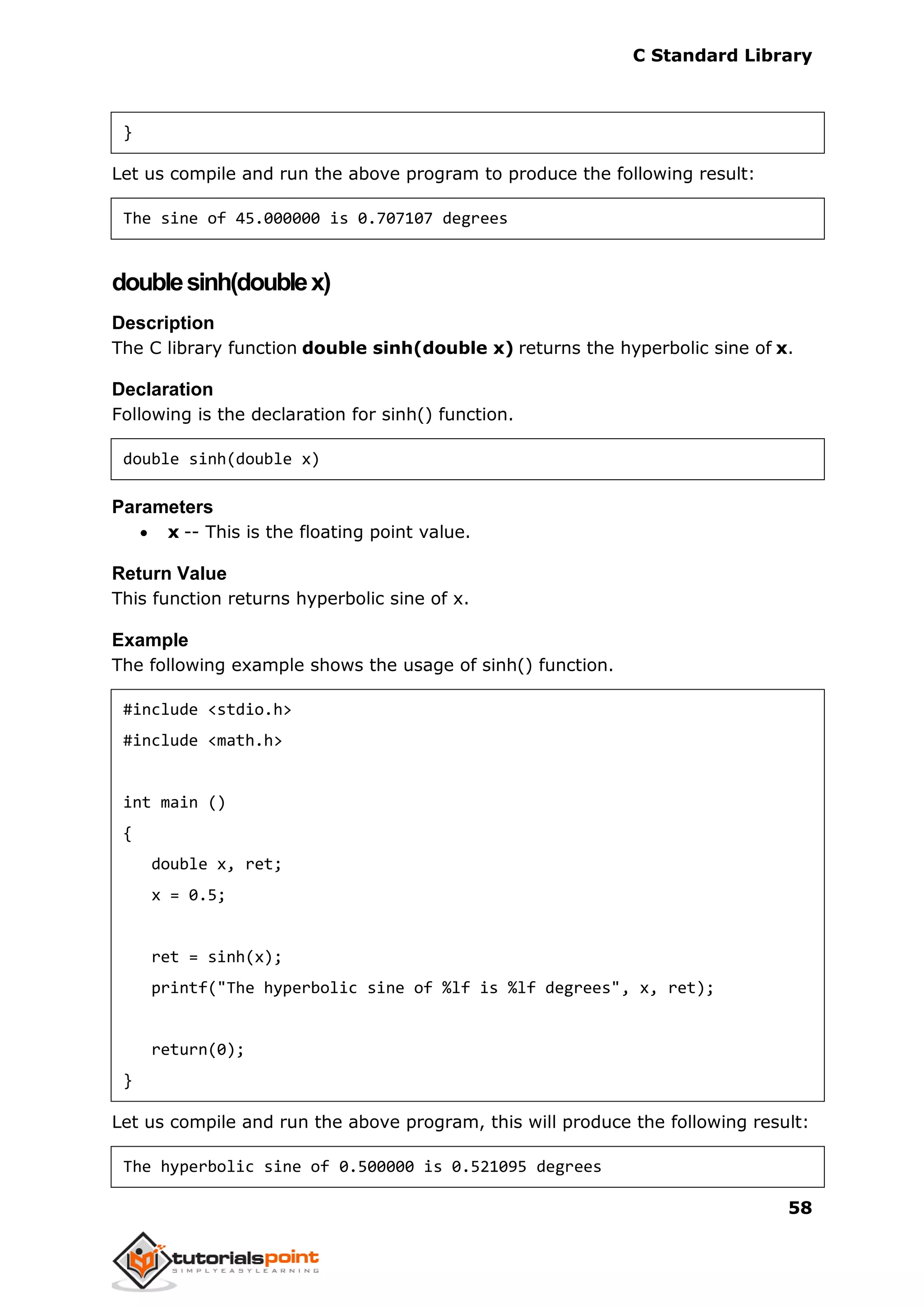 C Standard Library
58
}
Let us compile and run the above program to produce the following result:
The sine of 45.000000 is 0.707107 degrees
doublesinh(doublex)
Description
The C library function double sinh(double x) returns the hyperbolic sine of x.
Declaration
Following is the declaration for sinh() function.
double sinh(double x)
Parameters
 x -- This is the floating point value.
Return Value
This function returns hyperbolic sine of x.
Example
The following example shows the usage of sinh() function.
#include <stdio.h>
#include <math.h>
int main ()
{
double x, ret;
x = 0.5;
ret = sinh(x);
printf("The hyperbolic sine of %lf is %lf degrees", x, ret);
return(0);
}
Let us compile and run the above program, this will produce the following result:
The hyperbolic sine of 0.500000 is 0.521095 degrees
 