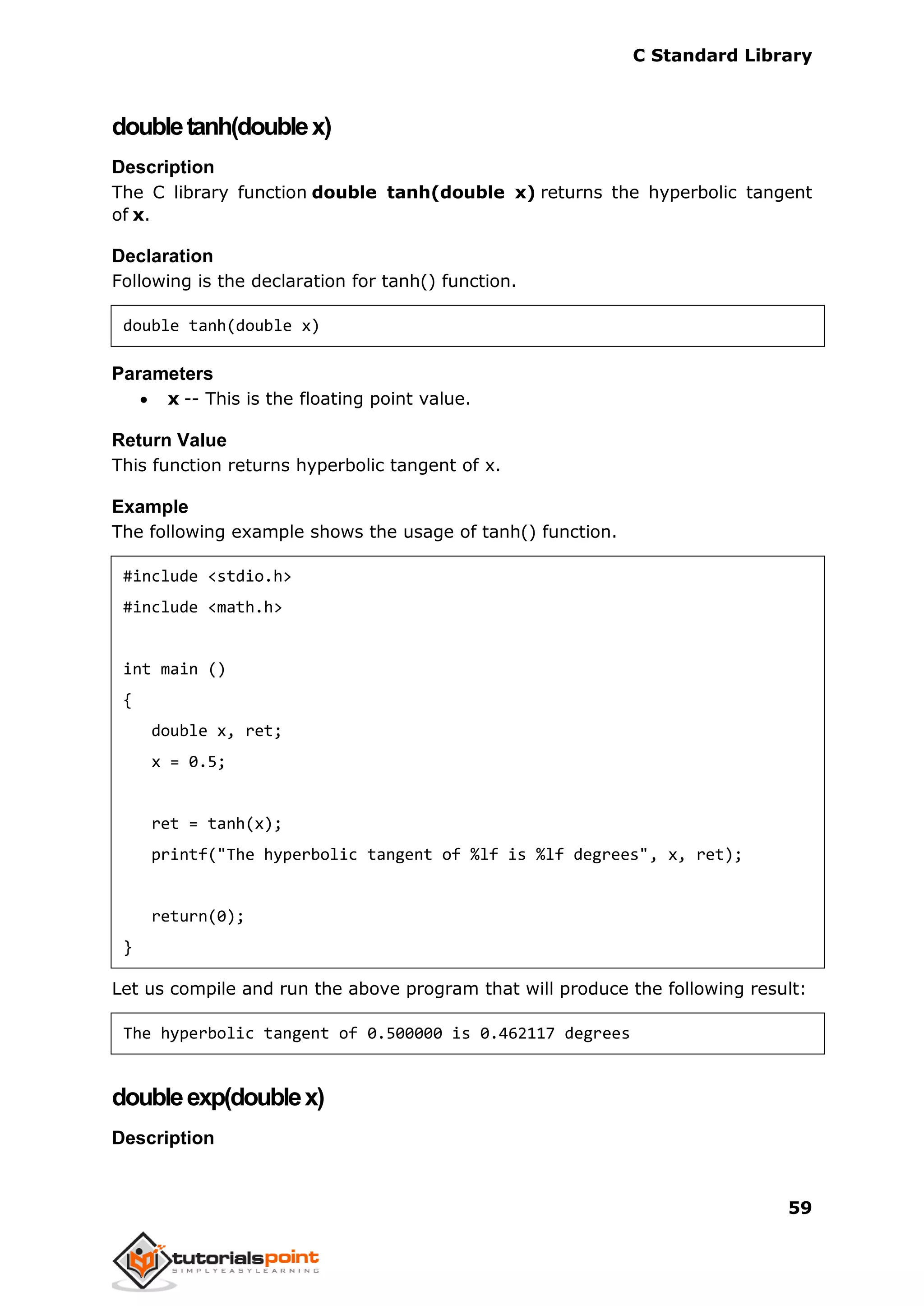 C Standard Library
59
doubletanh(doublex)
Description
The C library function double tanh(double x) returns the hyperbolic tangent
of x.
Declaration
Following is the declaration for tanh() function.
double tanh(double x)
Parameters
 x -- This is the floating point value.
Return Value
This function returns hyperbolic tangent of x.
Example
The following example shows the usage of tanh() function.
#include <stdio.h>
#include <math.h>
int main ()
{
double x, ret;
x = 0.5;
ret = tanh(x);
printf("The hyperbolic tangent of %lf is %lf degrees", x, ret);
return(0);
}
Let us compile and run the above program that will produce the following result:
The hyperbolic tangent of 0.500000 is 0.462117 degrees
doubleexp(doublex)
Description
 