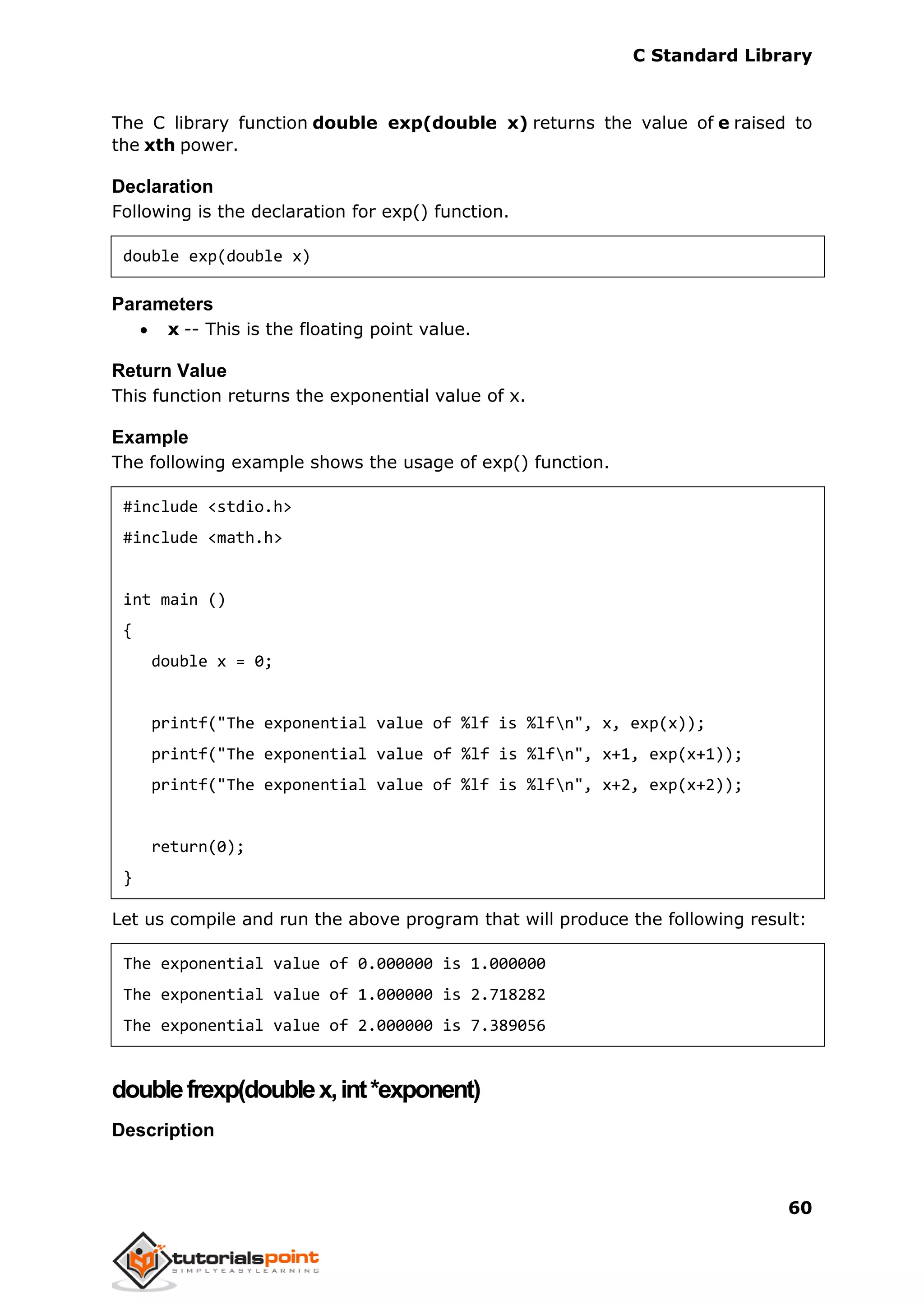C Standard Library
60
The C library function double exp(double x) returns the value of e raised to
the xth power.
Declaration
Following is the declaration for exp() function.
double exp(double x)
Parameters
 x -- This is the floating point value.
Return Value
This function returns the exponential value of x.
Example
The following example shows the usage of exp() function.
#include <stdio.h>
#include <math.h>
int main ()
{
double x = 0;
printf("The exponential value of %lf is %lfn", x, exp(x));
printf("The exponential value of %lf is %lfn", x+1, exp(x+1));
printf("The exponential value of %lf is %lfn", x+2, exp(x+2));
return(0);
}
Let us compile and run the above program that will produce the following result:
The exponential value of 0.000000 is 1.000000
The exponential value of 1.000000 is 2.718282
The exponential value of 2.000000 is 7.389056
doublefrexp(doublex,int*exponent)
Description
 