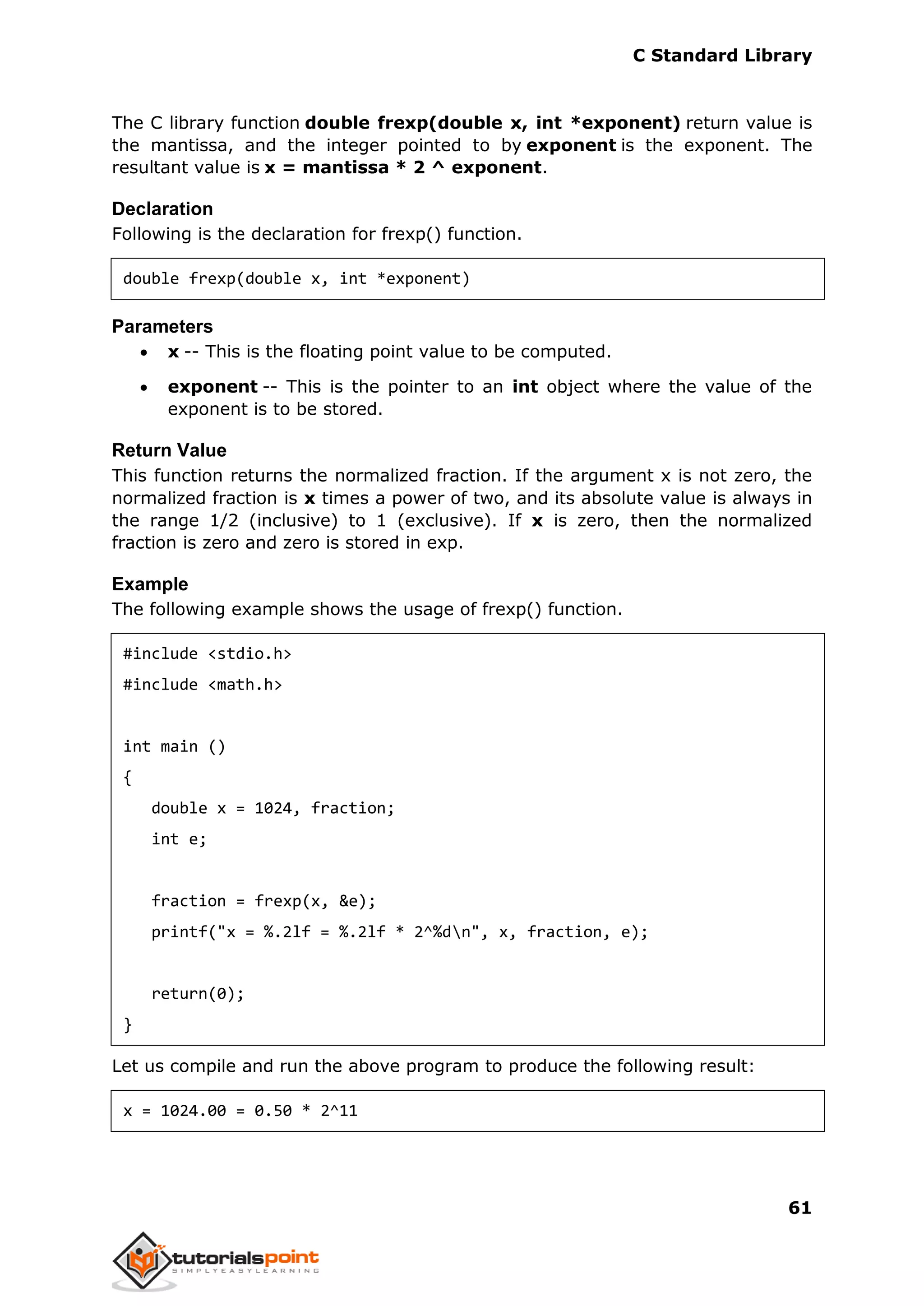C Standard Library
61
The C library function double frexp(double x, int *exponent) return value is
the mantissa, and the integer pointed to by exponent is the exponent. The
resultant value is x = mantissa * 2 ^ exponent.
Declaration
Following is the declaration for frexp() function.
double frexp(double x, int *exponent)
Parameters
 x -- This is the floating point value to be computed.
 exponent -- This is the pointer to an int object where the value of the
exponent is to be stored.
Return Value
This function returns the normalized fraction. If the argument x is not zero, the
normalized fraction is x times a power of two, and its absolute value is always in
the range 1/2 (inclusive) to 1 (exclusive). If x is zero, then the normalized
fraction is zero and zero is stored in exp.
Example
The following example shows the usage of frexp() function.
#include <stdio.h>
#include <math.h>
int main ()
{
double x = 1024, fraction;
int e;
fraction = frexp(x, &e);
printf("x = %.2lf = %.2lf * 2^%dn", x, fraction, e);
return(0);
}
Let us compile and run the above program to produce the following result:
x = 1024.00 = 0.50 * 2^11
 