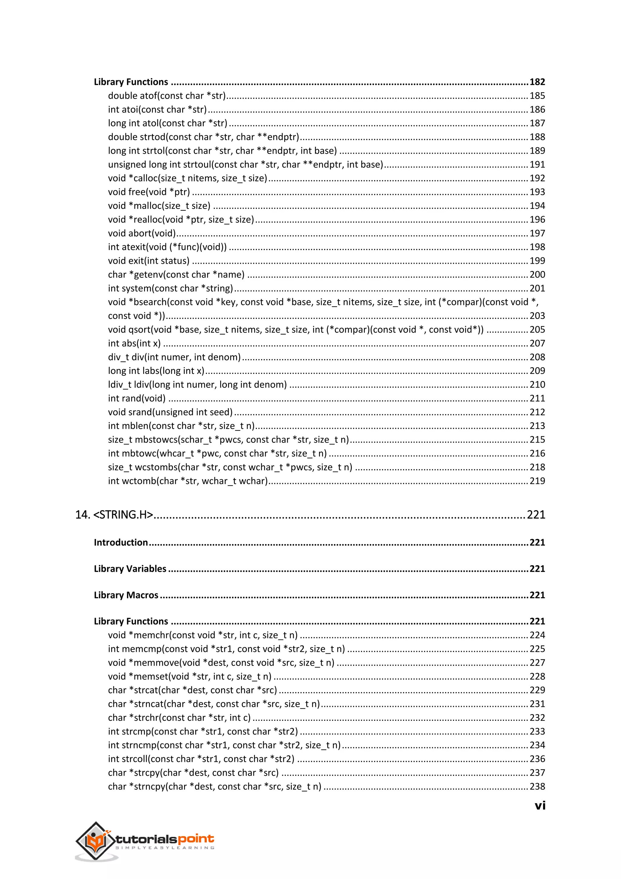 vi
Library Functions ..................................................................................................................................182
double atof(const char *str)...................................................................................................................185
int atoi(const char *str)..........................................................................................................................186
long int atol(const char *str)..................................................................................................................187
double strtod(const char *str, char **endptr).......................................................................................188
long int strtol(const char *str, char **endptr, int base) ........................................................................189
unsigned long int strtoul(const char *str, char **endptr, int base).......................................................191
void *calloc(size_t nitems, size_t size)...................................................................................................192
void free(void *ptr) ................................................................................................................................193
void *malloc(size_t size) ........................................................................................................................194
void *realloc(void *ptr, size_t size)........................................................................................................196
void abort(void)......................................................................................................................................197
int atexit(void (*func)(void)) ..................................................................................................................198
void exit(int status) ................................................................................................................................199
char *getenv(const char *name) ...........................................................................................................200
int system(const char *string)................................................................................................................201
void *bsearch(const void *key, const void *base, size_t nitems, size_t size, int (*compar)(const void *,
const void *))..........................................................................................................................................203
void qsort(void *base, size_t nitems, size_t size, int (*compar)(const void *, const void*)) ................205
int abs(int x) ...........................................................................................................................................207
div_t div(int numer, int denom).............................................................................................................208
long int labs(long int x)...........................................................................................................................209
ldiv_t ldiv(long int numer, long int denom) ...........................................................................................210
int rand(void) .........................................................................................................................................211
void srand(unsigned int seed)................................................................................................................212
int mblen(const char *str, size_t n)........................................................................................................213
size_t mbstowcs(schar_t *pwcs, const char *str, size_t n)....................................................................215
int mbtowc(whcar_t *pwc, const char *str, size_t n) ............................................................................216
size_t wcstombs(char *str, const wchar_t *pwcs, size_t n) ..................................................................218
int wctomb(char *str, wchar_t wchar)...................................................................................................219
14. <STRING.H>.......................................................................................................................221
Introduction..........................................................................................................................................221
Library Variables...................................................................................................................................221
Library Macros......................................................................................................................................221
Library Functions ..................................................................................................................................221
void *memchr(const void *str, int c, size_t n) .......................................................................................224
int memcmp(const void *str1, const void *str2, size_t n) .....................................................................225
void *memmove(void *dest, const void *src, size_t n) .........................................................................227
void *memset(void *str, int c, size_t n) .................................................................................................228
char *strcat(char *dest, const char *src)...............................................................................................229
char *strncat(char *dest, const char *src, size_t n)...............................................................................231
char *strchr(const char *str, int c) .........................................................................................................232
int strcmp(const char *str1, const char *str2) .......................................................................................233
int strncmp(const char *str1, const char *str2, size_t n).......................................................................234
int strcoll(const char *str1, const char *str2) ........................................................................................236
char *strcpy(char *dest, const char *src) ..............................................................................................237
char *strncpy(char *dest, const char *src, size_t n) ..............................................................................238
 