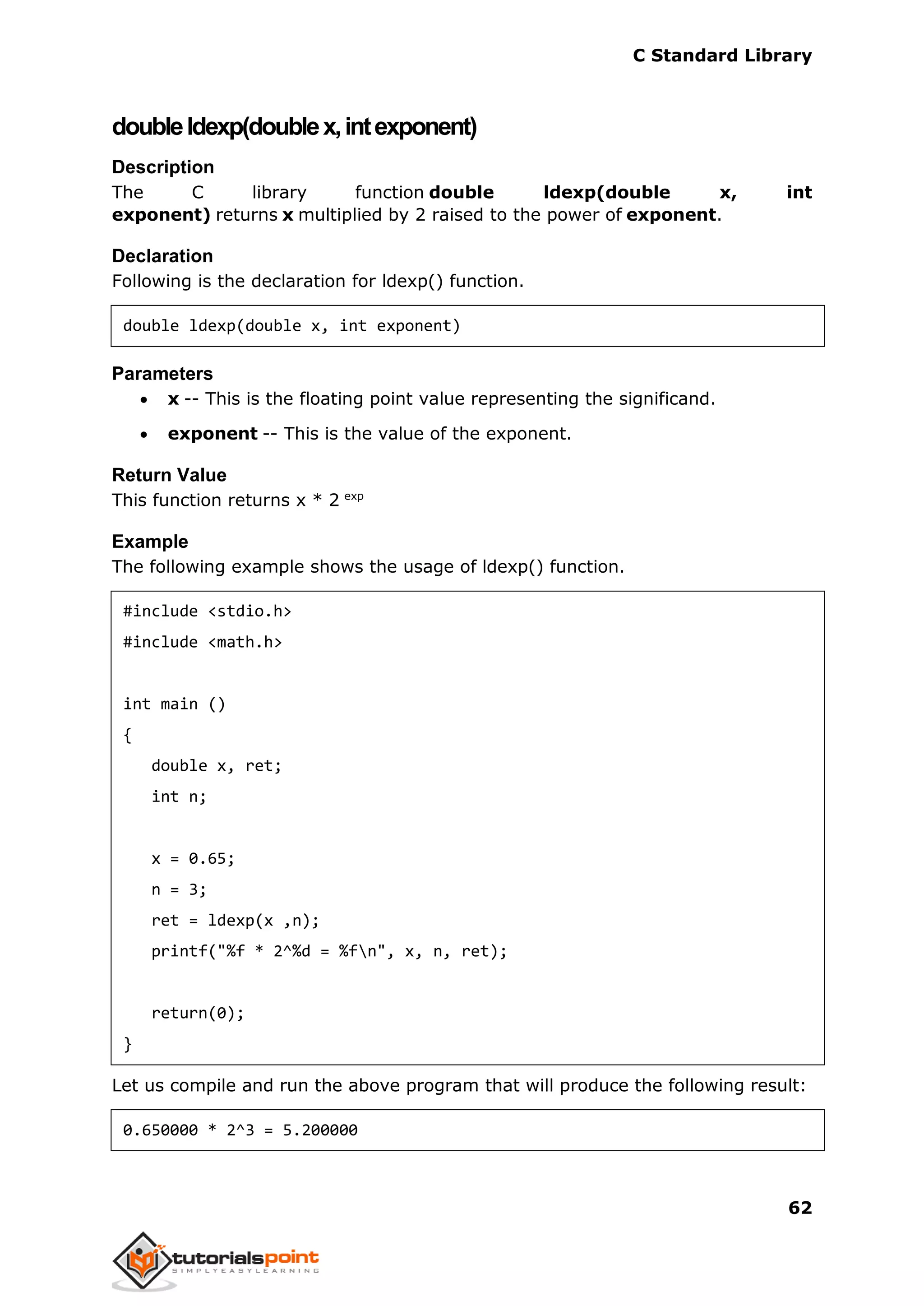 C Standard Library
62
doubleldexp(doublex,intexponent)
Description
The C library function double ldexp(double x, int
exponent) returns x multiplied by 2 raised to the power of exponent.
Declaration
Following is the declaration for ldexp() function.
double ldexp(double x, int exponent)
Parameters
 x -- This is the floating point value representing the significand.
 exponent -- This is the value of the exponent.
Return Value
This function returns x * 2 exp
Example
The following example shows the usage of ldexp() function.
#include <stdio.h>
#include <math.h>
int main ()
{
double x, ret;
int n;
x = 0.65;
n = 3;
ret = ldexp(x ,n);
printf("%f * 2^%d = %fn", x, n, ret);
return(0);
}
Let us compile and run the above program that will produce the following result:
0.650000 * 2^3 = 5.200000
 