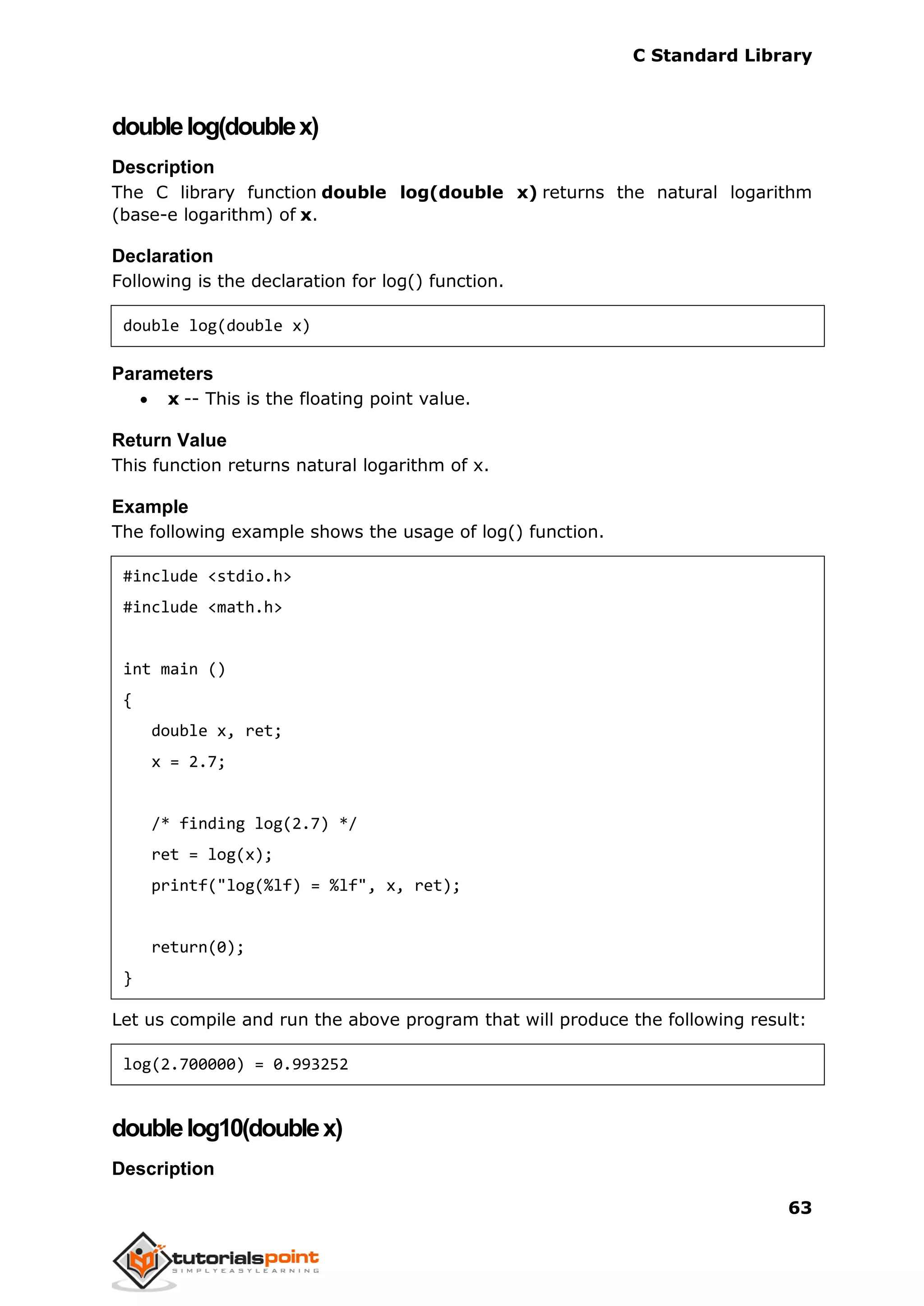 C Standard Library
63
doublelog(doublex)
Description
The C library function double log(double x) returns the natural logarithm
(base-e logarithm) of x.
Declaration
Following is the declaration for log() function.
double log(double x)
Parameters
 x -- This is the floating point value.
Return Value
This function returns natural logarithm of x.
Example
The following example shows the usage of log() function.
#include <stdio.h>
#include <math.h>
int main ()
{
double x, ret;
x = 2.7;
/* finding log(2.7) */
ret = log(x);
printf("log(%lf) = %lf", x, ret);
return(0);
}
Let us compile and run the above program that will produce the following result:
log(2.700000) = 0.993252
doublelog10(doublex)
Description
 