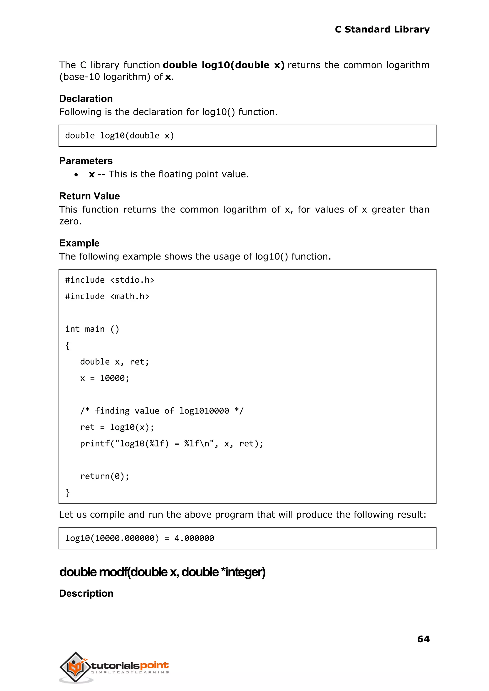 C Standard Library
64
The C library function double log10(double x) returns the common logarithm
(base-10 logarithm) of x.
Declaration
Following is the declaration for log10() function.
double log10(double x)
Parameters
 x -- This is the floating point value.
Return Value
This function returns the common logarithm of x, for values of x greater than
zero.
Example
The following example shows the usage of log10() function.
#include <stdio.h>
#include <math.h>
int main ()
{
double x, ret;
x = 10000;
/* finding value of log1010000 */
ret = log10(x);
printf("log10(%lf) = %lfn", x, ret);
return(0);
}
Let us compile and run the above program that will produce the following result:
log10(10000.000000) = 4.000000
doublemodf(doublex,double*integer)
Description
 