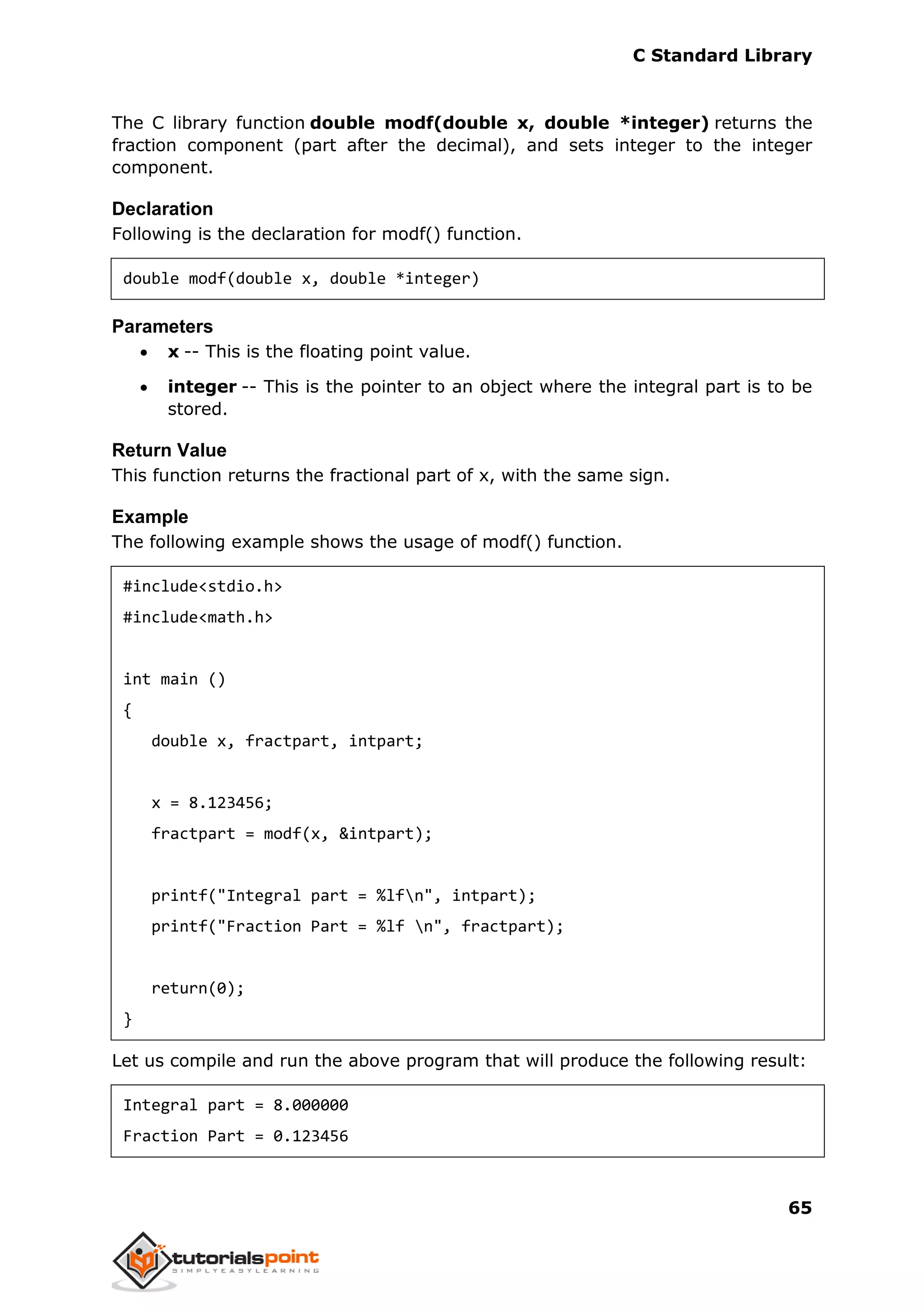 C Standard Library
65
The C library function double modf(double x, double *integer) returns the
fraction component (part after the decimal), and sets integer to the integer
component.
Declaration
Following is the declaration for modf() function.
double modf(double x, double *integer)
Parameters
 x -- This is the floating point value.
 integer -- This is the pointer to an object where the integral part is to be
stored.
Return Value
This function returns the fractional part of x, with the same sign.
Example
The following example shows the usage of modf() function.
#include<stdio.h>
#include<math.h>
int main ()
{
double x, fractpart, intpart;
x = 8.123456;
fractpart = modf(x, &intpart);
printf("Integral part = %lfn", intpart);
printf("Fraction Part = %lf n", fractpart);
return(0);
}
Let us compile and run the above program that will produce the following result:
Integral part = 8.000000
Fraction Part = 0.123456
 
