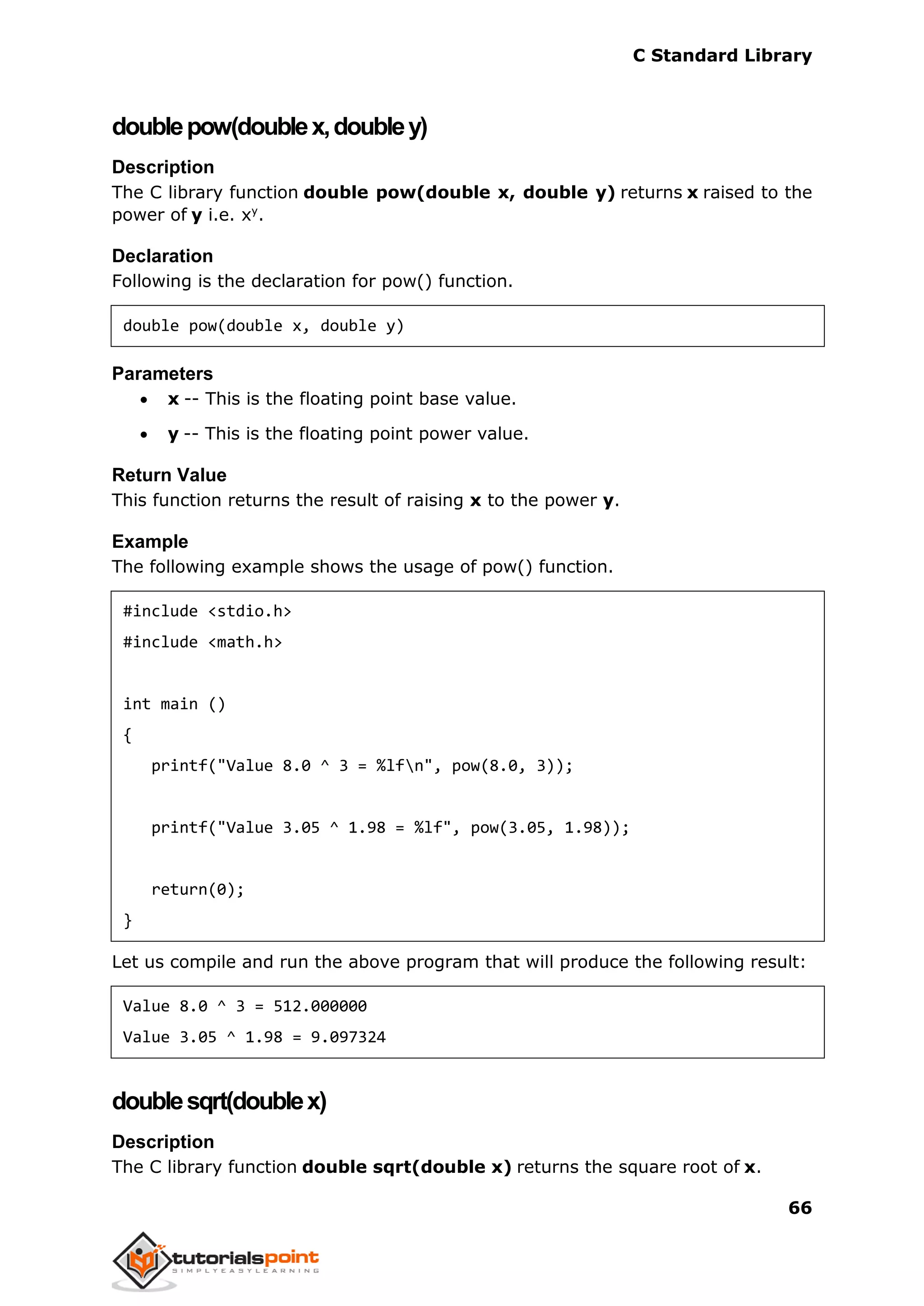 C Standard Library
66
doublepow(doublex,doubley)
Description
The C library function double pow(double x, double y) returns x raised to the
power of y i.e. xy
.
Declaration
Following is the declaration for pow() function.
double pow(double x, double y)
Parameters
 x -- This is the floating point base value.
 y -- This is the floating point power value.
Return Value
This function returns the result of raising x to the power y.
Example
The following example shows the usage of pow() function.
#include <stdio.h>
#include <math.h>
int main ()
{
printf("Value 8.0 ^ 3 = %lfn", pow(8.0, 3));
printf("Value 3.05 ^ 1.98 = %lf", pow(3.05, 1.98));
return(0);
}
Let us compile and run the above program that will produce the following result:
Value 8.0 ^ 3 = 512.000000
Value 3.05 ^ 1.98 = 9.097324
doublesqrt(doublex)
Description
The C library function double sqrt(double x) returns the square root of x.
 