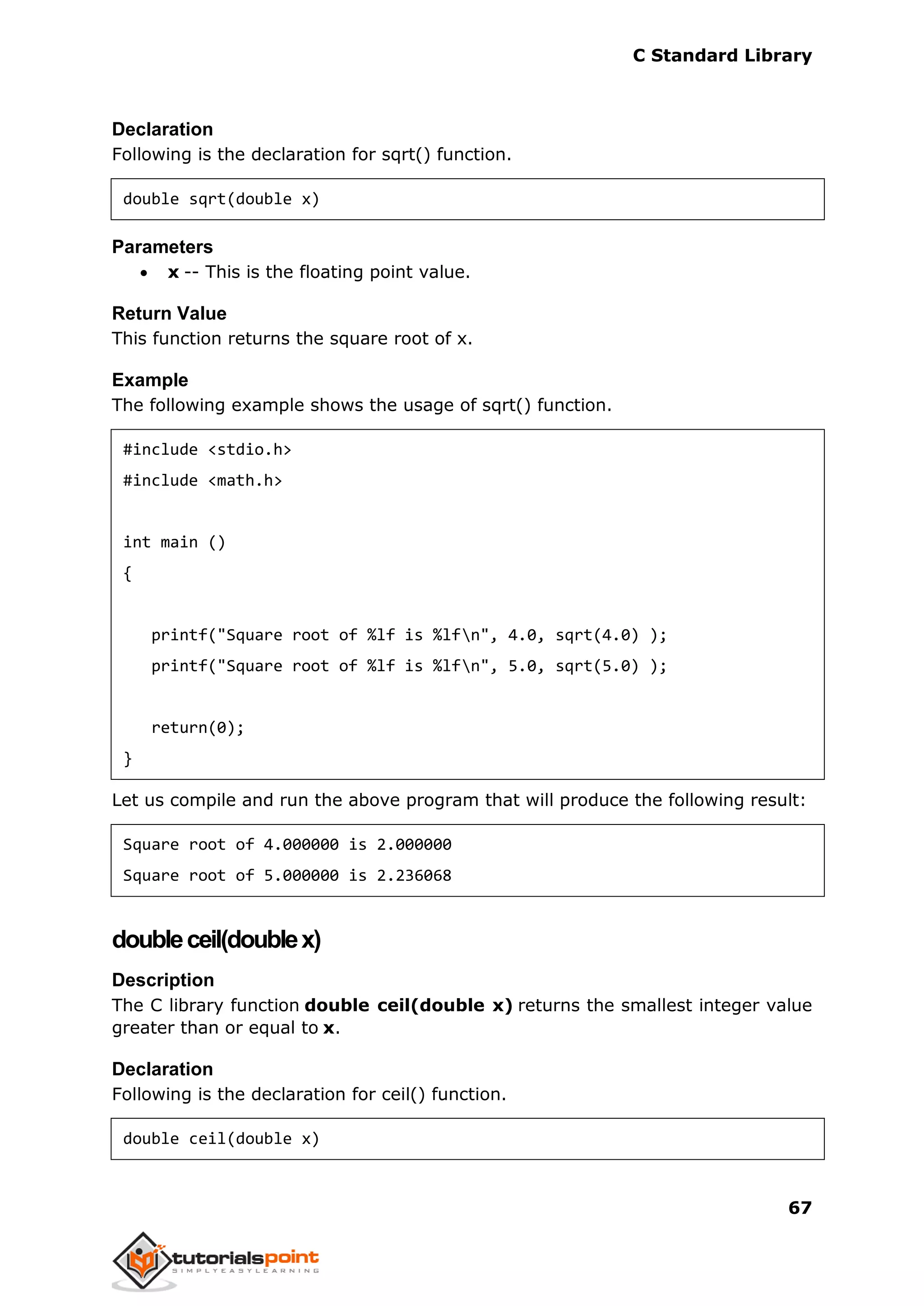 C Standard Library
67
Declaration
Following is the declaration for sqrt() function.
double sqrt(double x)
Parameters
 x -- This is the floating point value.
Return Value
This function returns the square root of x.
Example
The following example shows the usage of sqrt() function.
#include <stdio.h>
#include <math.h>
int main ()
{
printf("Square root of %lf is %lfn", 4.0, sqrt(4.0) );
printf("Square root of %lf is %lfn", 5.0, sqrt(5.0) );
return(0);
}
Let us compile and run the above program that will produce the following result:
Square root of 4.000000 is 2.000000
Square root of 5.000000 is 2.236068
doubleceil(doublex)
Description
The C library function double ceil(double x) returns the smallest integer value
greater than or equal to x.
Declaration
Following is the declaration for ceil() function.
double ceil(double x)
 