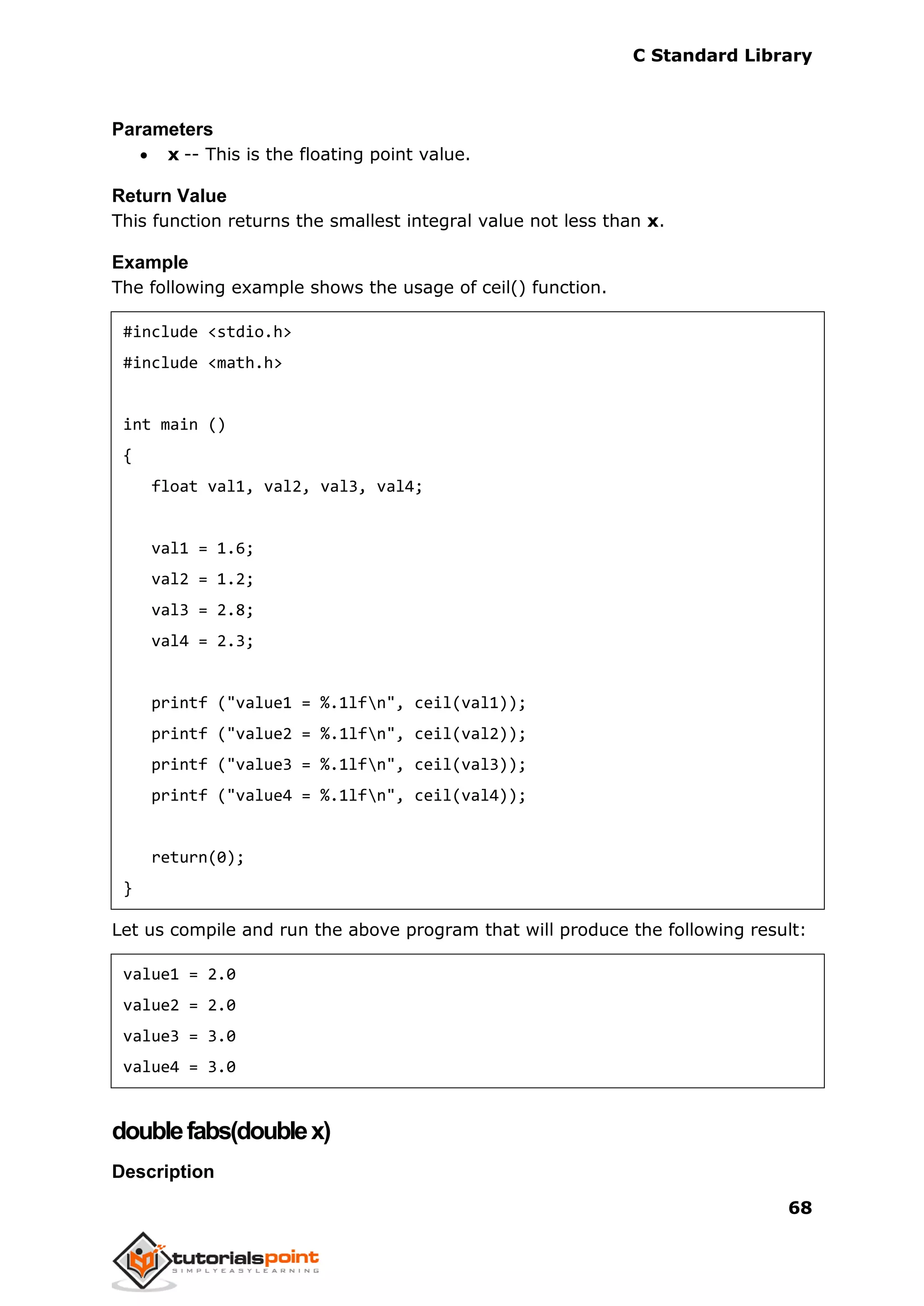 C Standard Library
68
Parameters
 x -- This is the floating point value.
Return Value
This function returns the smallest integral value not less than x.
Example
The following example shows the usage of ceil() function.
#include <stdio.h>
#include <math.h>
int main ()
{
float val1, val2, val3, val4;
val1 = 1.6;
val2 = 1.2;
val3 = 2.8;
val4 = 2.3;
printf ("value1 = %.1lfn", ceil(val1));
printf ("value2 = %.1lfn", ceil(val2));
printf ("value3 = %.1lfn", ceil(val3));
printf ("value4 = %.1lfn", ceil(val4));
return(0);
}
Let us compile and run the above program that will produce the following result:
value1 = 2.0
value2 = 2.0
value3 = 3.0
value4 = 3.0
doublefabs(doublex)
Description
 