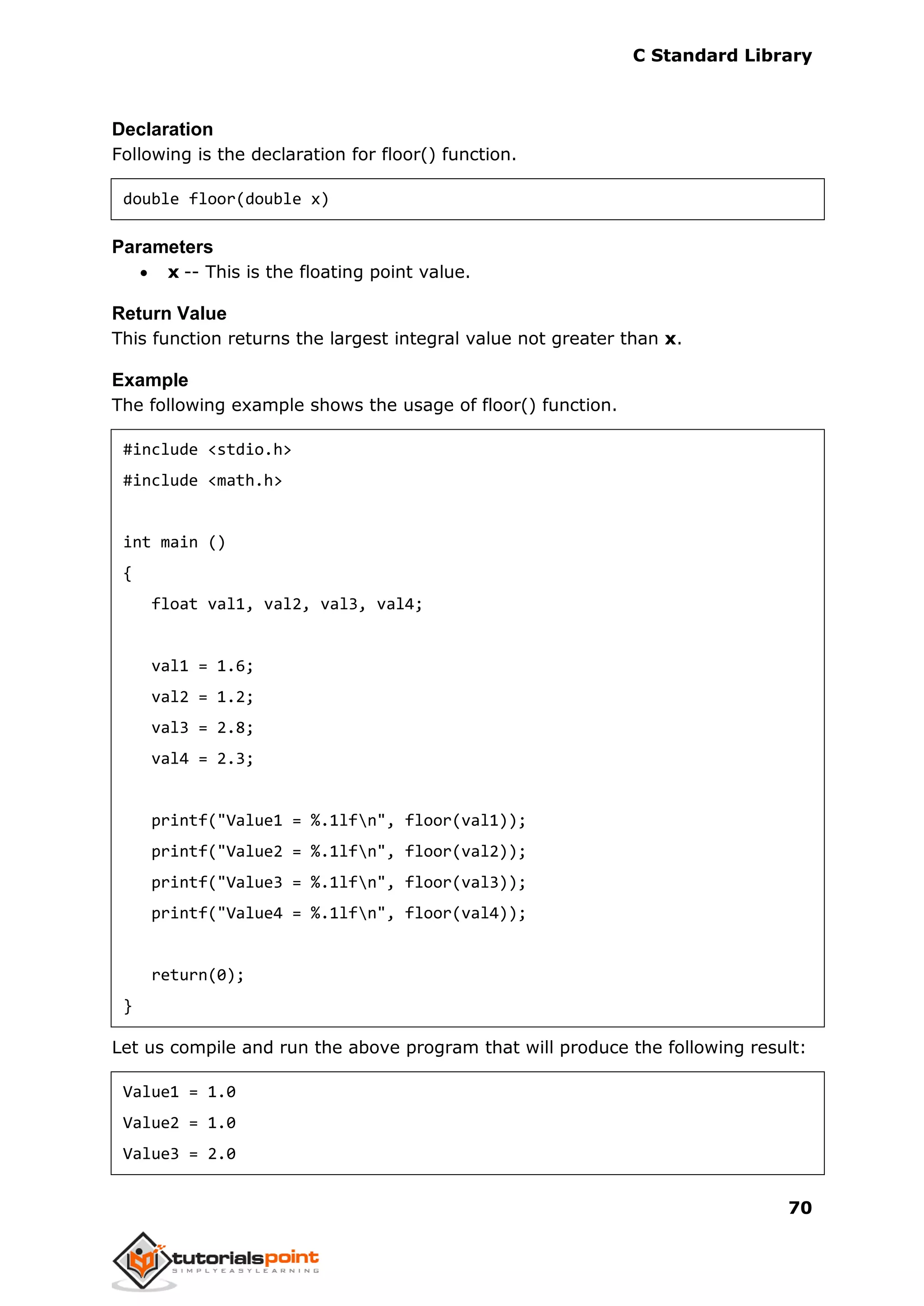C Standard Library
70
Declaration
Following is the declaration for floor() function.
double floor(double x)
Parameters
 x -- This is the floating point value.
Return Value
This function returns the largest integral value not greater than x.
Example
The following example shows the usage of floor() function.
#include <stdio.h>
#include <math.h>
int main ()
{
float val1, val2, val3, val4;
val1 = 1.6;
val2 = 1.2;
val3 = 2.8;
val4 = 2.3;
printf("Value1 = %.1lfn", floor(val1));
printf("Value2 = %.1lfn", floor(val2));
printf("Value3 = %.1lfn", floor(val3));
printf("Value4 = %.1lfn", floor(val4));
return(0);
}
Let us compile and run the above program that will produce the following result:
Value1 = 1.0
Value2 = 1.0
Value3 = 2.0
 