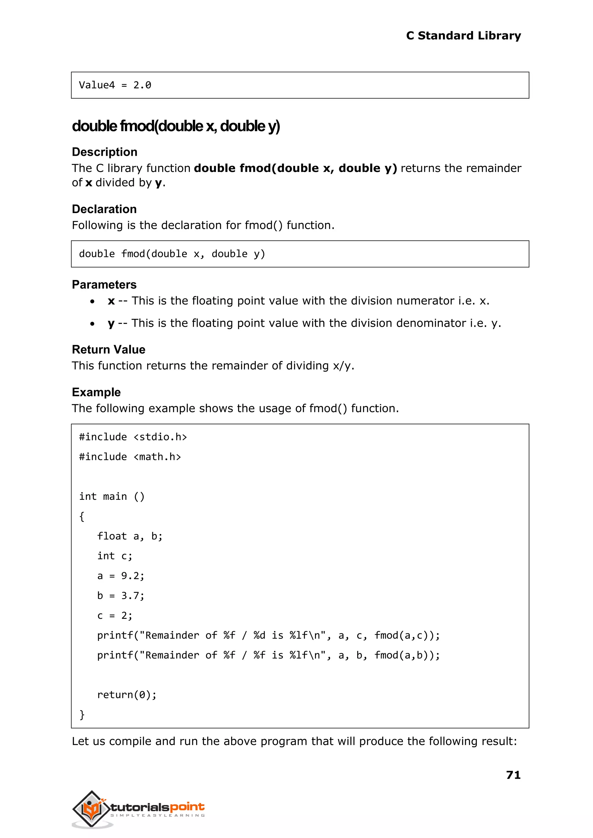 C Standard Library
71
Value4 = 2.0
doublefmod(doublex,doubley)
Description
The C library function double fmod(double x, double y) returns the remainder
of x divided by y.
Declaration
Following is the declaration for fmod() function.
double fmod(double x, double y)
Parameters
 x -- This is the floating point value with the division numerator i.e. x.
 y -- This is the floating point value with the division denominator i.e. y.
Return Value
This function returns the remainder of dividing x/y.
Example
The following example shows the usage of fmod() function.
#include <stdio.h>
#include <math.h>
int main ()
{
float a, b;
int c;
a = 9.2;
b = 3.7;
c = 2;
printf("Remainder of %f / %d is %lfn", a, c, fmod(a,c));
printf("Remainder of %f / %f is %lfn", a, b, fmod(a,b));
return(0);
}
Let us compile and run the above program that will produce the following result:
 