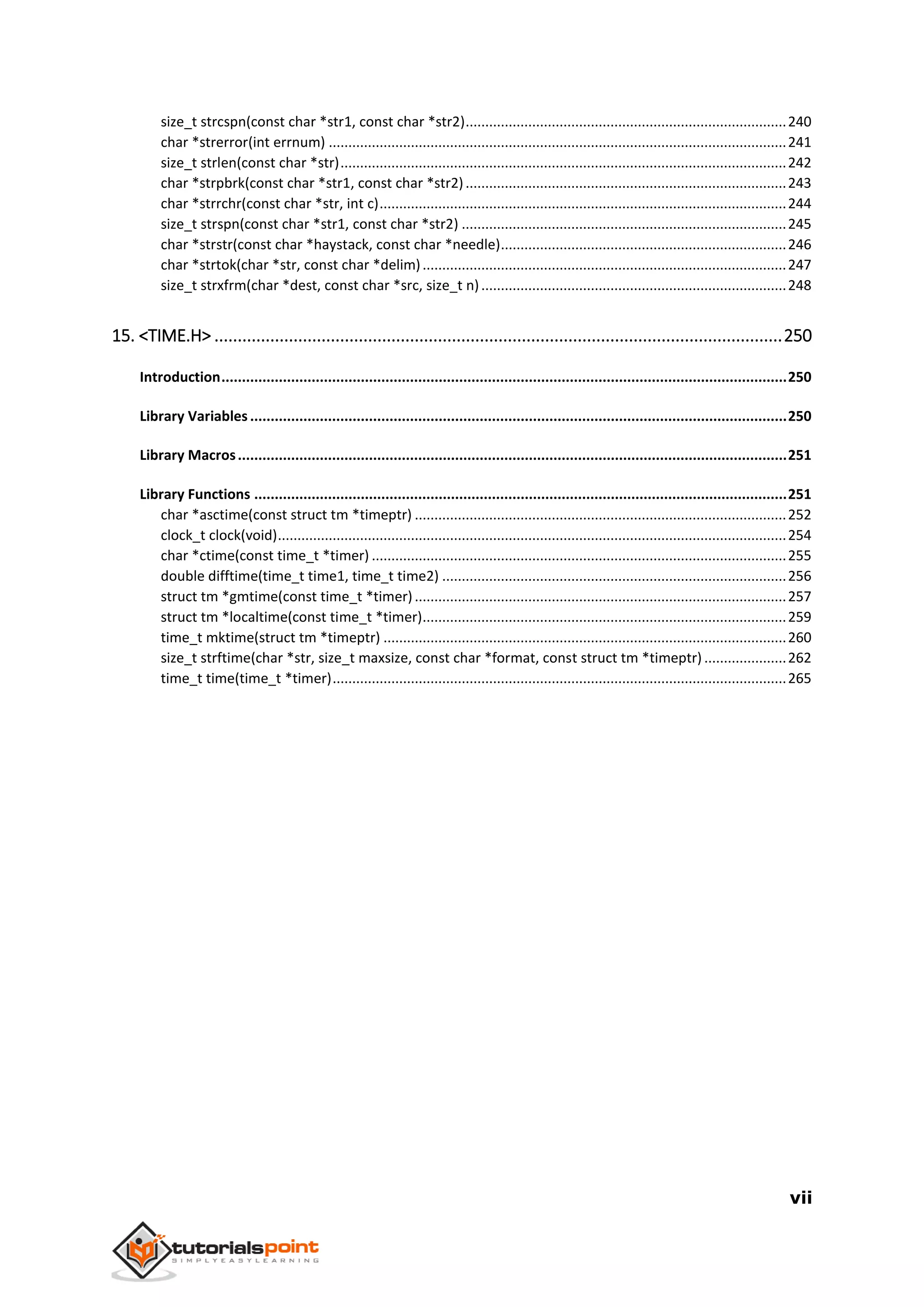 vii
size_t strcspn(const char *str1, const char *str2)..................................................................................240
char *strerror(int errnum) .....................................................................................................................241
size_t strlen(const char *str)..................................................................................................................242
char *strpbrk(const char *str1, const char *str2)..................................................................................243
char *strrchr(const char *str, int c)........................................................................................................244
size_t strspn(const char *str1, const char *str2) ...................................................................................245
char *strstr(const char *haystack, const char *needle).........................................................................246
char *strtok(char *str, const char *delim).............................................................................................247
size_t strxfrm(char *dest, const char *src, size_t n)..............................................................................248
15. <TIME.H> ..........................................................................................................................250
Introduction..........................................................................................................................................250
Library Variables...................................................................................................................................250
Library Macros......................................................................................................................................251
Library Functions ..................................................................................................................................251
char *asctime(const struct tm *timeptr) ...............................................................................................252
clock_t clock(void)..................................................................................................................................254
char *ctime(const time_t *timer) ..........................................................................................................255
double difftime(time_t time1, time_t time2) ........................................................................................256
struct tm *gmtime(const time_t *timer)...............................................................................................257
struct tm *localtime(const time_t *timer).............................................................................................259
time_t mktime(struct tm *timeptr) .......................................................................................................260
size_t strftime(char *str, size_t maxsize, const char *format, const struct tm *timeptr) .....................262
time_t time(time_t *timer)....................................................................................................................265
 