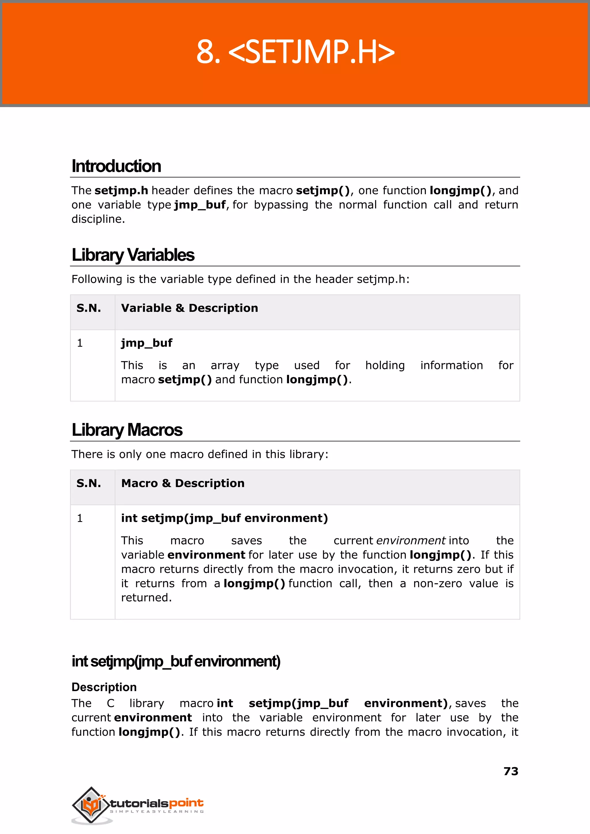 C Standard Library
73
Introduction
The setjmp.h header defines the macro setjmp(), one function longjmp(), and
one variable type jmp_buf, for bypassing the normal function call and return
discipline.
LibraryVariables
Following is the variable type defined in the header setjmp.h:
S.N. Variable & Description
1 jmp_buf
This is an array type used for holding information for
macro setjmp() and function longjmp().
LibraryMacros
There is only one macro defined in this library:
S.N. Macro & Description
1 int setjmp(jmp_buf environment)
This macro saves the current environment into the
variable environment for later use by the function longjmp(). If this
macro returns directly from the macro invocation, it returns zero but if
it returns from a longjmp() function call, then a non-zero value is
returned.
intsetjmp(jmp_bufenvironment)
Description
The C library macro int setjmp(jmp_buf environment), saves the
current environment into the variable environment for later use by the
function longjmp(). If this macro returns directly from the macro invocation, it
8. <SETJMP.H>
 