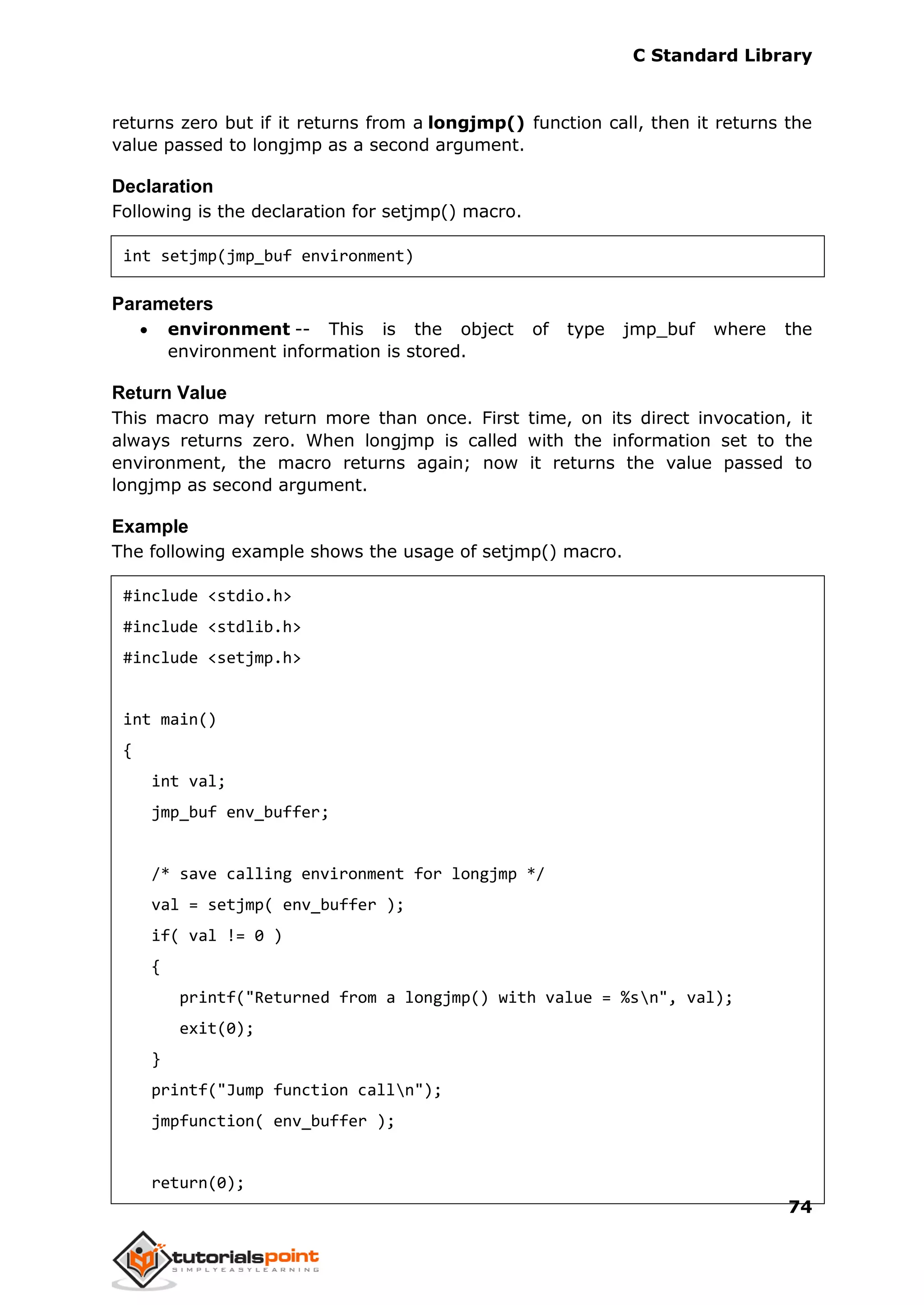 C Standard Library
74
returns zero but if it returns from a longjmp() function call, then it returns the
value passed to longjmp as a second argument.
Declaration
Following is the declaration for setjmp() macro.
int setjmp(jmp_buf environment)
Parameters
 environment -- This is the object of type jmp_buf where the
environment information is stored.
Return Value
This macro may return more than once. First time, on its direct invocation, it
always returns zero. When longjmp is called with the information set to the
environment, the macro returns again; now it returns the value passed to
longjmp as second argument.
Example
The following example shows the usage of setjmp() macro.
#include <stdio.h>
#include <stdlib.h>
#include <setjmp.h>
int main()
{
int val;
jmp_buf env_buffer;
/* save calling environment for longjmp */
val = setjmp( env_buffer );
if( val != 0 )
{
printf("Returned from a longjmp() with value = %sn", val);
exit(0);
}
printf("Jump function calln");
jmpfunction( env_buffer );
return(0);
 