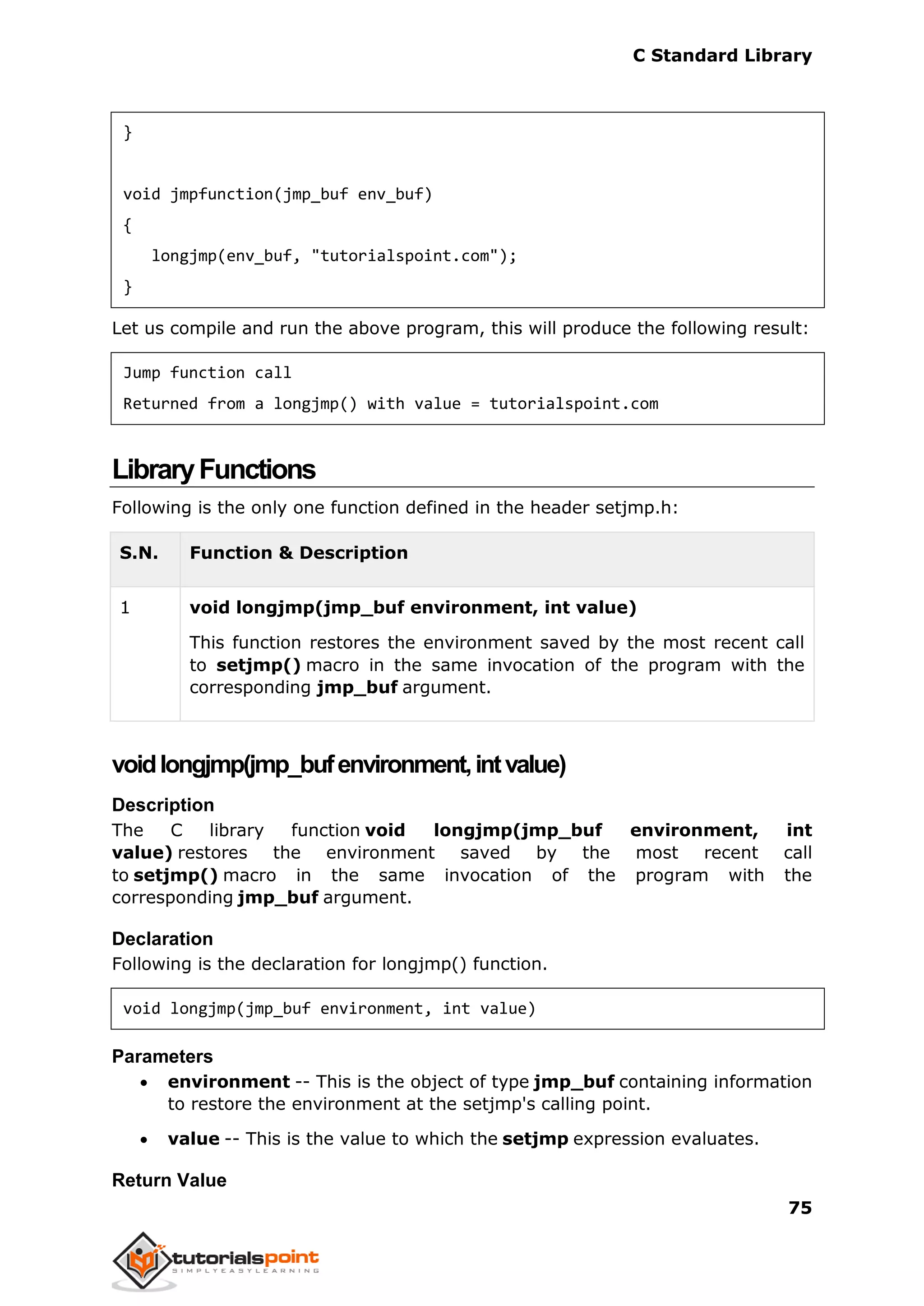 C Standard Library
75
}
void jmpfunction(jmp_buf env_buf)
{
longjmp(env_buf, "tutorialspoint.com");
}
Let us compile and run the above program, this will produce the following result:
Jump function call
Returned from a longjmp() with value = tutorialspoint.com
LibraryFunctions
Following is the only one function defined in the header setjmp.h:
S.N. Function & Description
1 void longjmp(jmp_buf environment, int value)
This function restores the environment saved by the most recent call
to setjmp() macro in the same invocation of the program with the
corresponding jmp_buf argument.
voidlongjmp(jmp_bufenvironment,intvalue)
Description
The C library function void longjmp(jmp_buf environment, int
value) restores the environment saved by the most recent call
to setjmp() macro in the same invocation of the program with the
corresponding jmp_buf argument.
Declaration
Following is the declaration for longjmp() function.
void longjmp(jmp_buf environment, int value)
Parameters
 environment -- This is the object of type jmp_buf containing information
to restore the environment at the setjmp's calling point.
 value -- This is the value to which the setjmp expression evaluates.
Return Value
 
