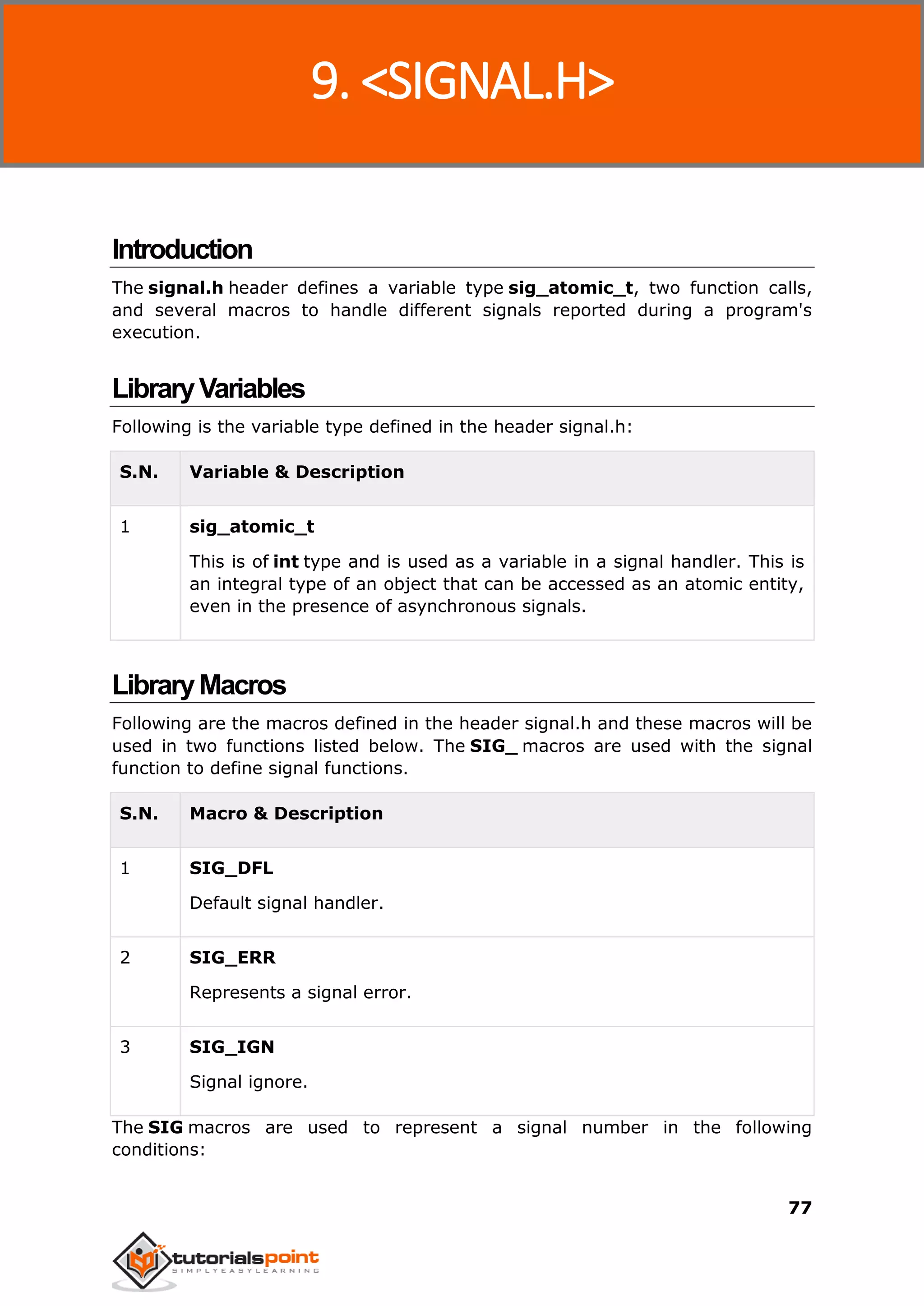 C Standard Library
77
Introduction
The signal.h header defines a variable type sig_atomic_t, two function calls,
and several macros to handle different signals reported during a program's
execution.
LibraryVariables
Following is the variable type defined in the header signal.h:
S.N. Variable & Description
1 sig_atomic_t
This is of int type and is used as a variable in a signal handler. This is
an integral type of an object that can be accessed as an atomic entity,
even in the presence of asynchronous signals.
LibraryMacros
Following are the macros defined in the header signal.h and these macros will be
used in two functions listed below. The SIG_ macros are used with the signal
function to define signal functions.
S.N. Macro & Description
1 SIG_DFL
Default signal handler.
2 SIG_ERR
Represents a signal error.
3 SIG_IGN
Signal ignore.
The SIG macros are used to represent a signal number in the following
conditions:
9. <SIGNAL.H>
 