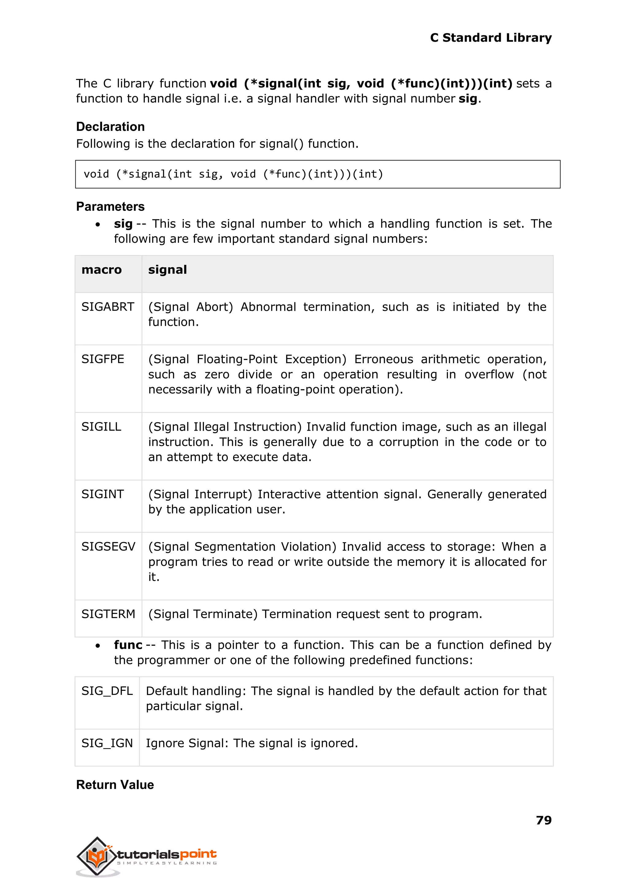 C Standard Library
79
The C library function void (*signal(int sig, void (*func)(int)))(int) sets a
function to handle signal i.e. a signal handler with signal number sig.
Declaration
Following is the declaration for signal() function.
void (*signal(int sig, void (*func)(int)))(int)
Parameters
 sig -- This is the signal number to which a handling function is set. The
following are few important standard signal numbers:
macro signal
SIGABRT (Signal Abort) Abnormal termination, such as is initiated by the
function.
SIGFPE (Signal Floating-Point Exception) Erroneous arithmetic operation,
such as zero divide or an operation resulting in overflow (not
necessarily with a floating-point operation).
SIGILL (Signal Illegal Instruction) Invalid function image, such as an illegal
instruction. This is generally due to a corruption in the code or to
an attempt to execute data.
SIGINT (Signal Interrupt) Interactive attention signal. Generally generated
by the application user.
SIGSEGV (Signal Segmentation Violation) Invalid access to storage: When a
program tries to read or write outside the memory it is allocated for
it.
SIGTERM (Signal Terminate) Termination request sent to program.
 func -- This is a pointer to a function. This can be a function defined by
the programmer or one of the following predefined functions:
SIG_DFL Default handling: The signal is handled by the default action for that
particular signal.
SIG_IGN Ignore Signal: The signal is ignored.
Return Value
 
