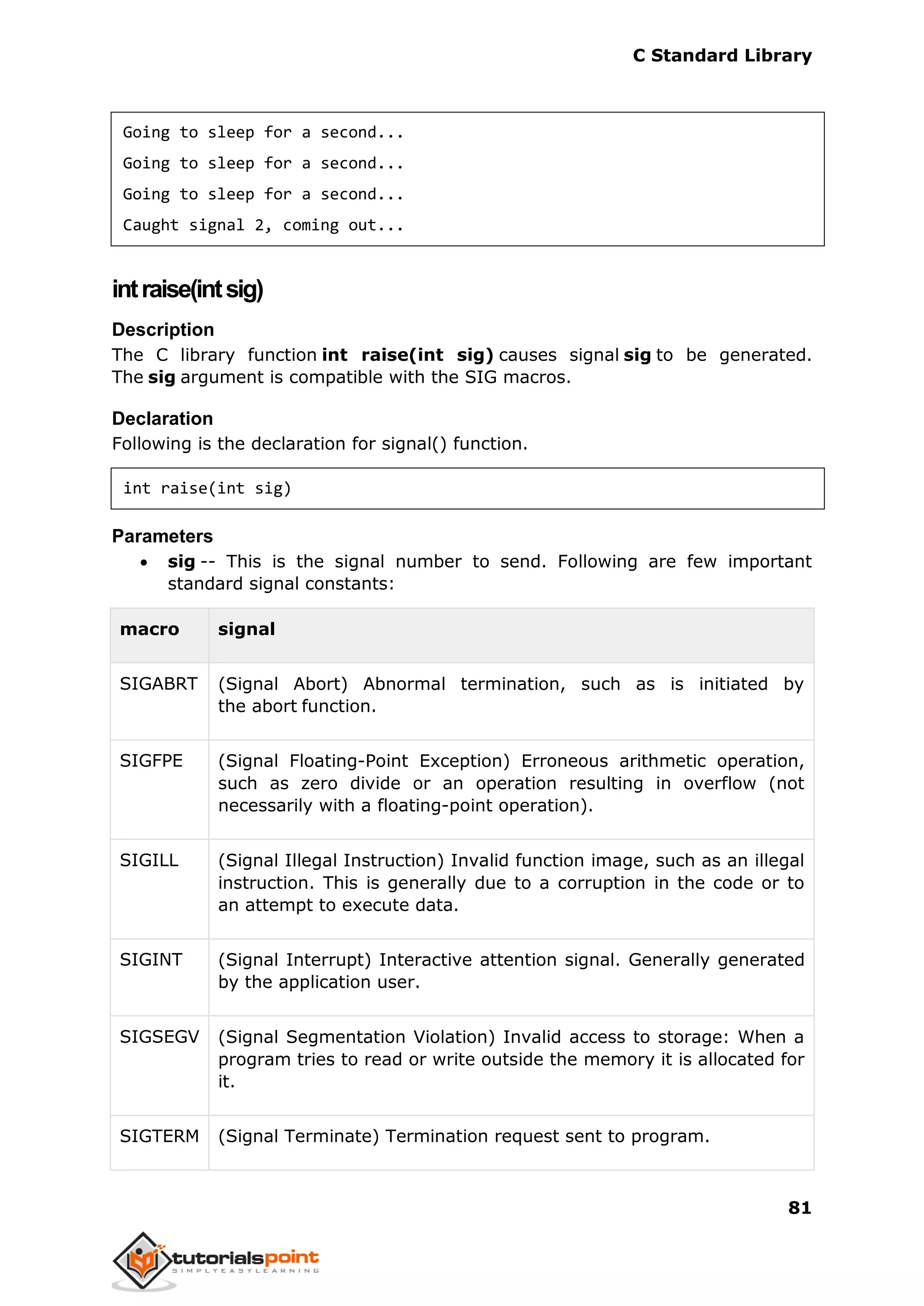 C Standard Library
81
Going to sleep for a second...
Going to sleep for a second...
Going to sleep for a second...
Caught signal 2, coming out...
intraise(intsig)
Description
The C library function int raise(int sig) causes signal sig to be generated.
The sig argument is compatible with the SIG macros.
Declaration
Following is the declaration for signal() function.
int raise(int sig)
Parameters
 sig -- This is the signal number to send. Following are few important
standard signal constants:
macro signal
SIGABRT (Signal Abort) Abnormal termination, such as is initiated by
the abort function.
SIGFPE (Signal Floating-Point Exception) Erroneous arithmetic operation,
such as zero divide or an operation resulting in overflow (not
necessarily with a floating-point operation).
SIGILL (Signal Illegal Instruction) Invalid function image, such as an illegal
instruction. This is generally due to a corruption in the code or to
an attempt to execute data.
SIGINT (Signal Interrupt) Interactive attention signal. Generally generated
by the application user.
SIGSEGV (Signal Segmentation Violation) Invalid access to storage: When a
program tries to read or write outside the memory it is allocated for
it.
SIGTERM (Signal Terminate) Termination request sent to program.
 