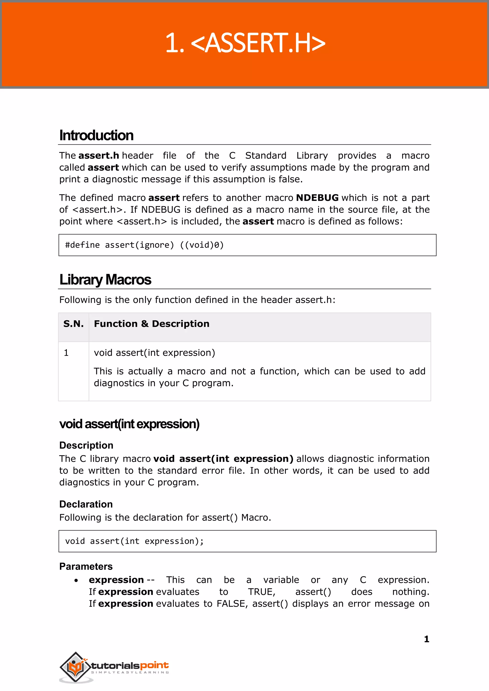 C Standard Library
1
Introduction
The assert.h header file of the C Standard Library provides a macro
called assert which can be used to verify assumptions made by the program and
print a diagnostic message if this assumption is false.
The defined macro assert refers to another macro NDEBUG which is not a part
of <assert.h>. If NDEBUG is defined as a macro name in the source file, at the
point where <assert.h> is included, the assert macro is defined as follows:
#define assert(ignore) ((void)0)
LibraryMacros
Following is the only function defined in the header assert.h:
S.N. Function & Description
1 void assert(int expression)
This is actually a macro and not a function, which can be used to add
diagnostics in your C program.
voidassert(intexpression)
Description
The C library macro void assert(int expression) allows diagnostic information
to be written to the standard error file. In other words, it can be used to add
diagnostics in your C program.
Declaration
Following is the declaration for assert() Macro.
void assert(int expression);
Parameters
 expression -- This can be a variable or any C expression.
If expression evaluates to TRUE, assert() does nothing.
If expression evaluates to FALSE, assert() displays an error message on
1. <ASSERT.H>
 