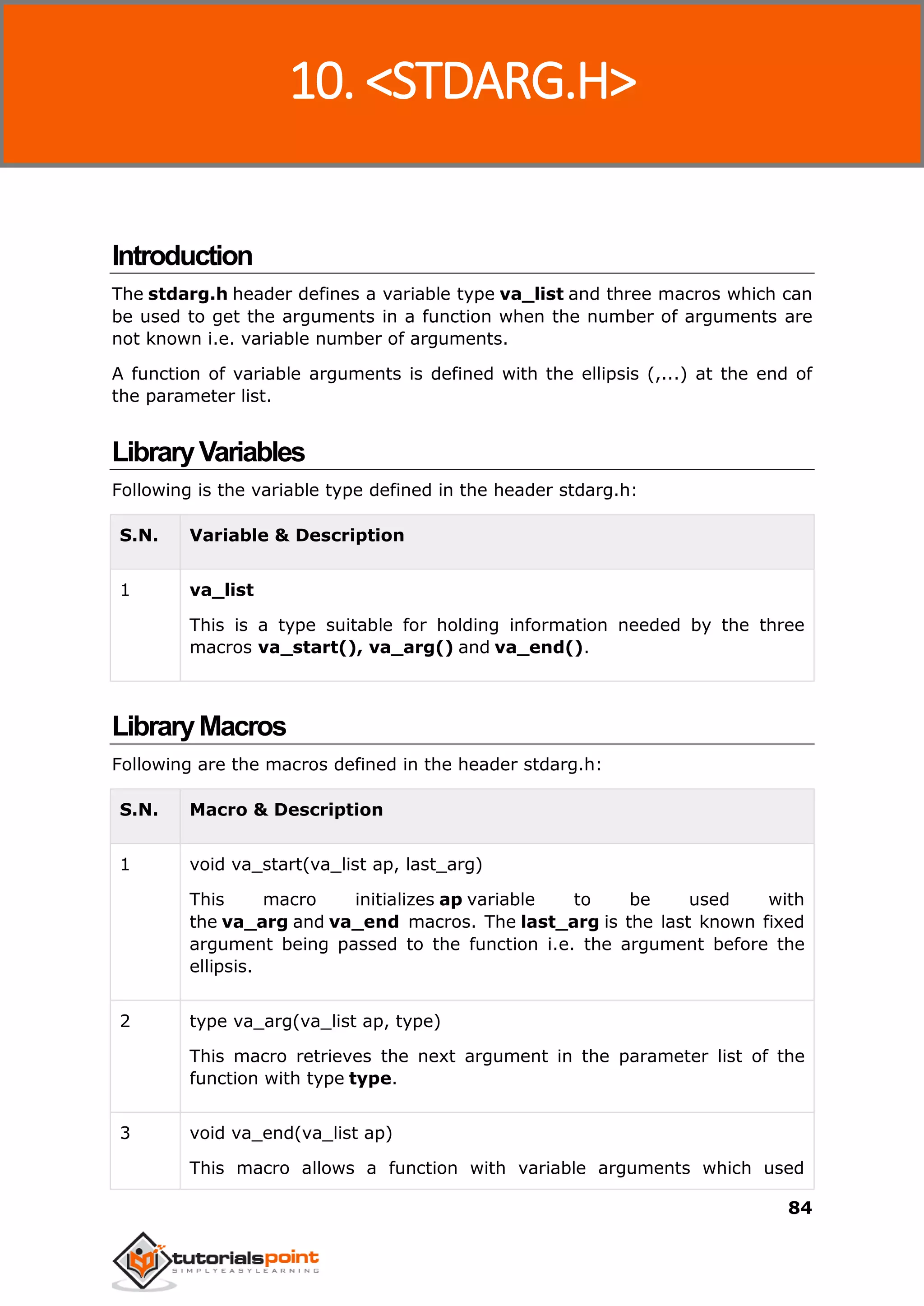 C Standard Library
84
Introduction
The stdarg.h header defines a variable type va_list and three macros which can
be used to get the arguments in a function when the number of arguments are
not known i.e. variable number of arguments.
A function of variable arguments is defined with the ellipsis (,...) at the end of
the parameter list.
LibraryVariables
Following is the variable type defined in the header stdarg.h:
S.N. Variable & Description
1 va_list
This is a type suitable for holding information needed by the three
macros va_start(), va_arg() and va_end().
LibraryMacros
Following are the macros defined in the header stdarg.h:
S.N. Macro & Description
1 void va_start(va_list ap, last_arg)
This macro initializes ap variable to be used with
the va_arg and va_end macros. The last_arg is the last known fixed
argument being passed to the function i.e. the argument before the
ellipsis.
2 type va_arg(va_list ap, type)
This macro retrieves the next argument in the parameter list of the
function with type type.
3 void va_end(va_list ap)
This macro allows a function with variable arguments which used
10. <STDARG.H>
 