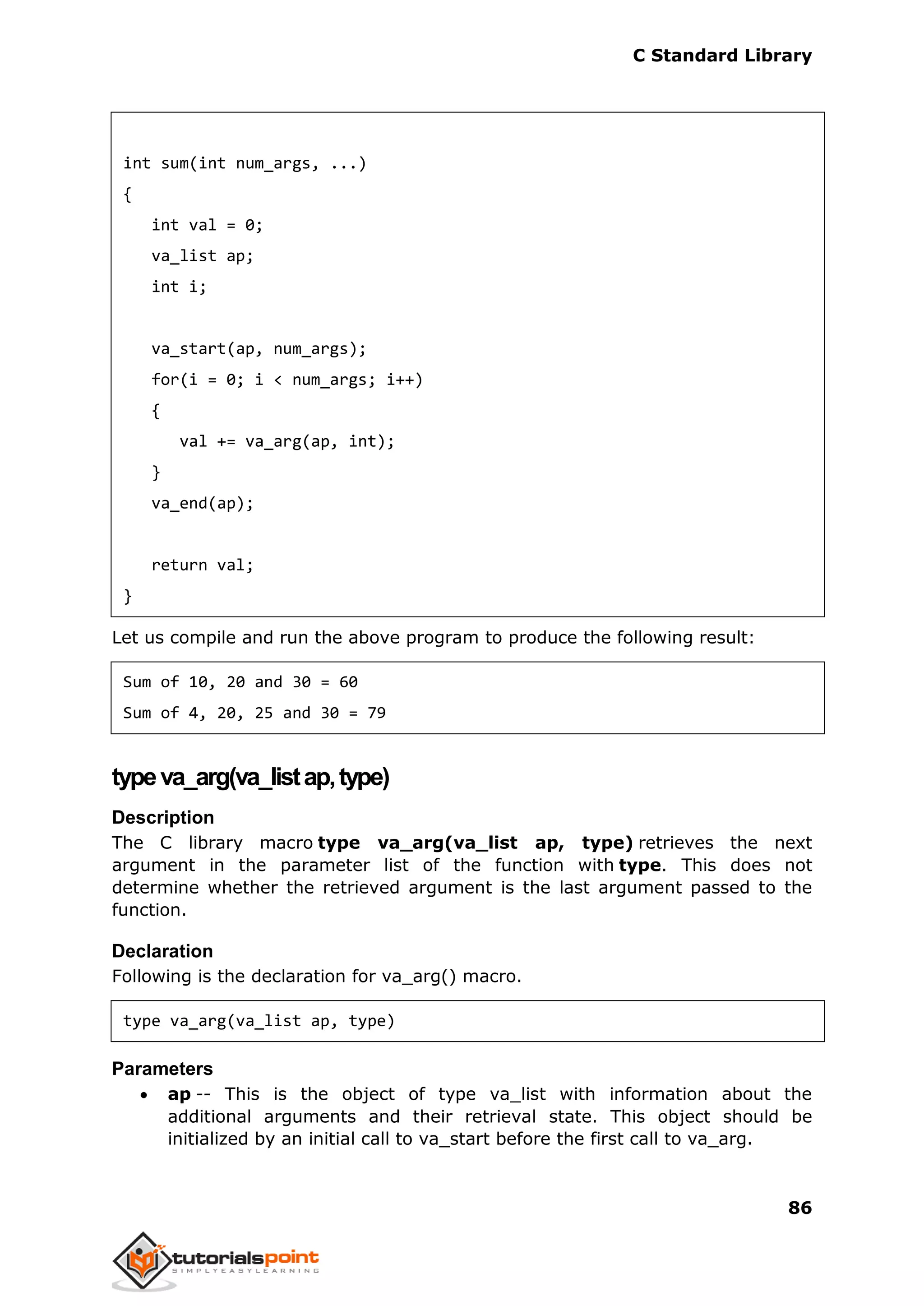 C Standard Library
86
int sum(int num_args, ...)
{
int val = 0;
va_list ap;
int i;
va_start(ap, num_args);
for(i = 0; i < num_args; i++)
{
val += va_arg(ap, int);
}
va_end(ap);
return val;
}
Let us compile and run the above program to produce the following result:
Sum of 10, 20 and 30 = 60
Sum of 4, 20, 25 and 30 = 79
typeva_arg(va_listap,type)
Description
The C library macro type va_arg(va_list ap, type) retrieves the next
argument in the parameter list of the function with type. This does not
determine whether the retrieved argument is the last argument passed to the
function.
Declaration
Following is the declaration for va_arg() macro.
type va_arg(va_list ap, type)
Parameters
 ap -- This is the object of type va_list with information about the
additional arguments and their retrieval state. This object should be
initialized by an initial call to va_start before the first call to va_arg.
 