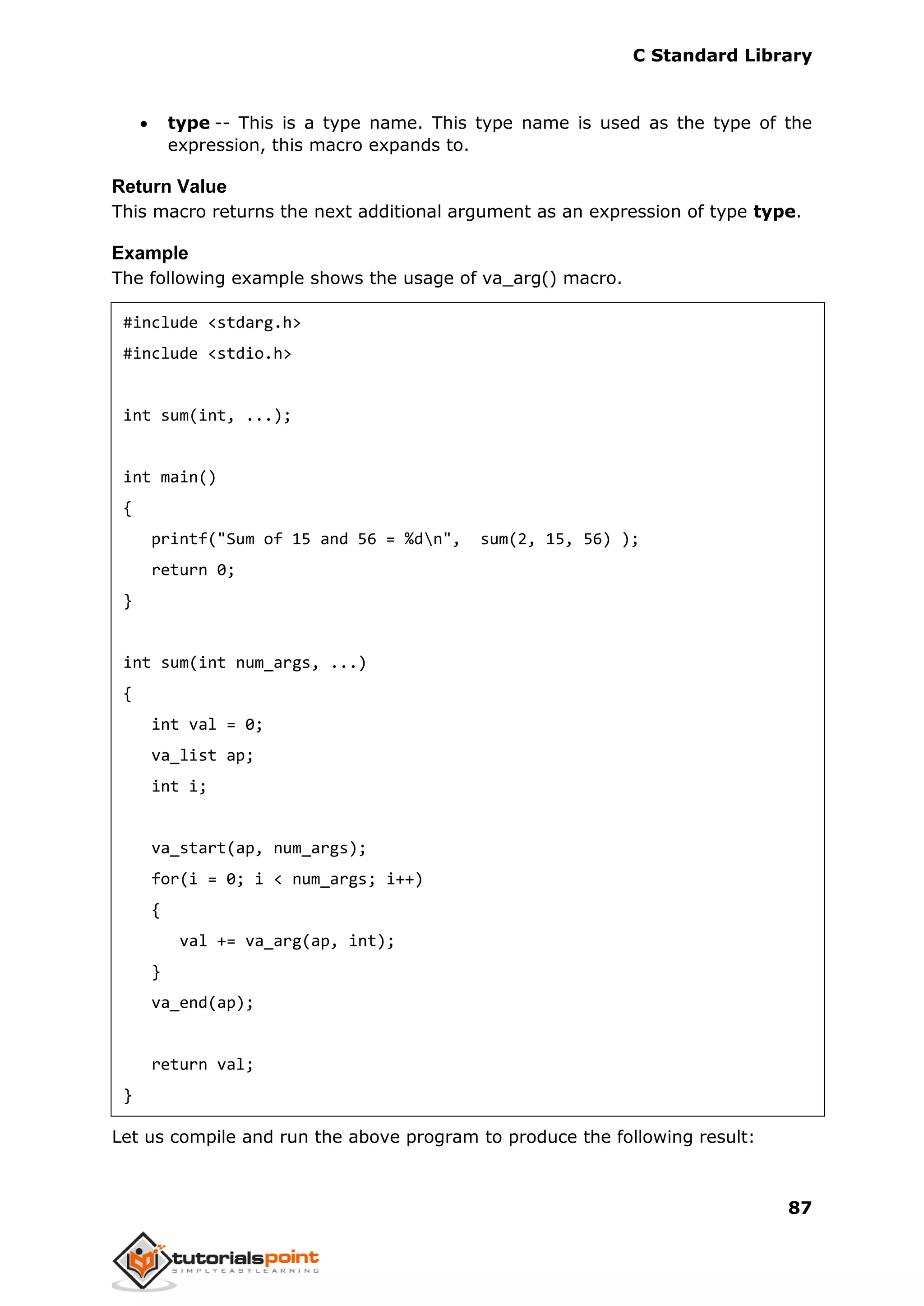 C Standard Library
87
 type -- This is a type name. This type name is used as the type of the
expression, this macro expands to.
Return Value
This macro returns the next additional argument as an expression of type type.
Example
The following example shows the usage of va_arg() macro.
#include <stdarg.h>
#include <stdio.h>
int sum(int, ...);
int main()
{
printf("Sum of 15 and 56 = %dn", sum(2, 15, 56) );
return 0;
}
int sum(int num_args, ...)
{
int val = 0;
va_list ap;
int i;
va_start(ap, num_args);
for(i = 0; i < num_args; i++)
{
val += va_arg(ap, int);
}
va_end(ap);
return val;
}
Let us compile and run the above program to produce the following result:
 