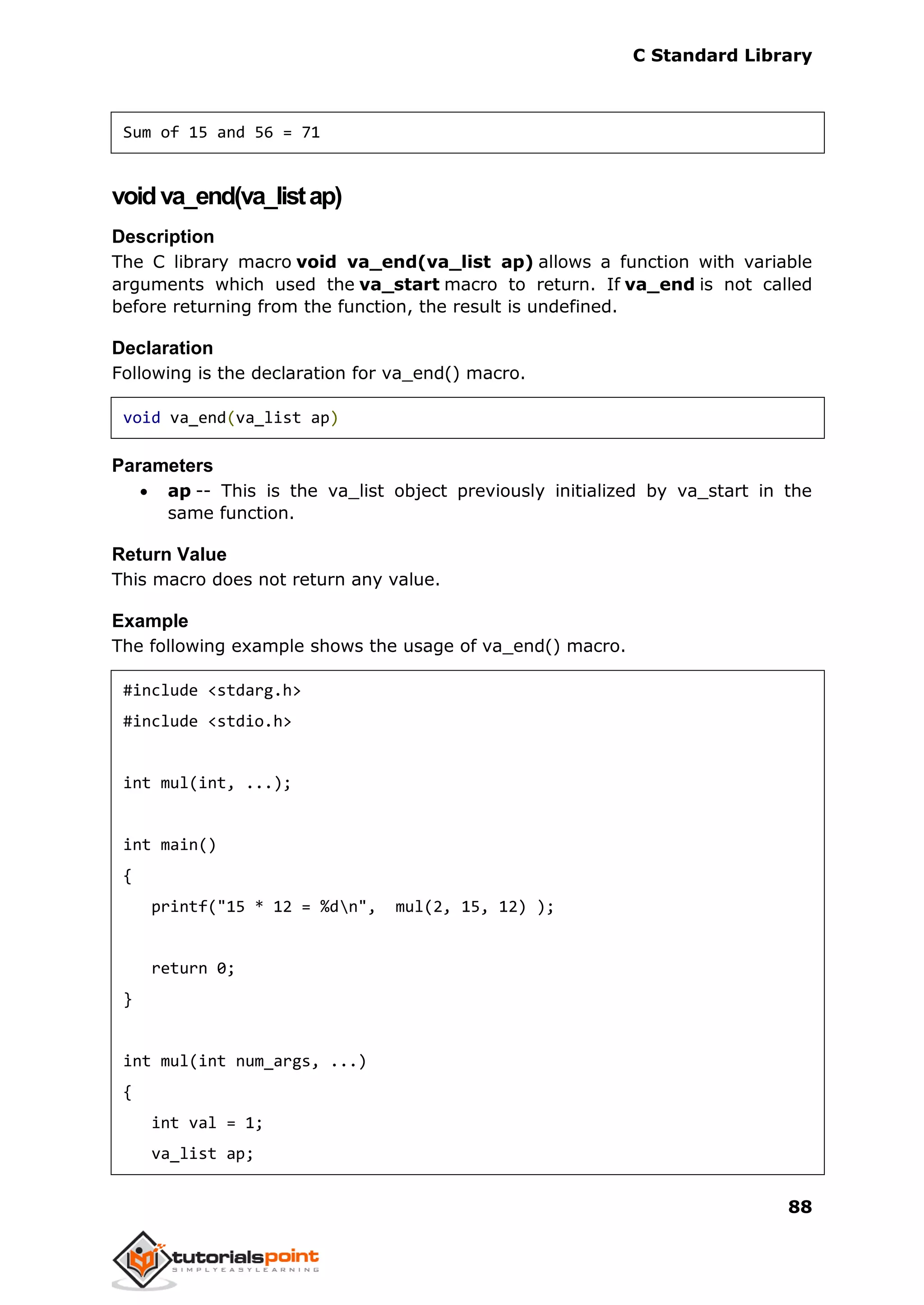 C Standard Library
88
Sum of 15 and 56 = 71
voidva_end(va_listap)
Description
The C library macro void va_end(va_list ap) allows a function with variable
arguments which used the va_start macro to return. If va_end is not called
before returning from the function, the result is undefined.
Declaration
Following is the declaration for va_end() macro.
void va_end(va_list ap)
Parameters
 ap -- This is the va_list object previously initialized by va_start in the
same function.
Return Value
This macro does not return any value.
Example
The following example shows the usage of va_end() macro.
#include <stdarg.h>
#include <stdio.h>
int mul(int, ...);
int main()
{
printf("15 * 12 = %dn", mul(2, 15, 12) );
return 0;
}
int mul(int num_args, ...)
{
int val = 1;
va_list ap;
 