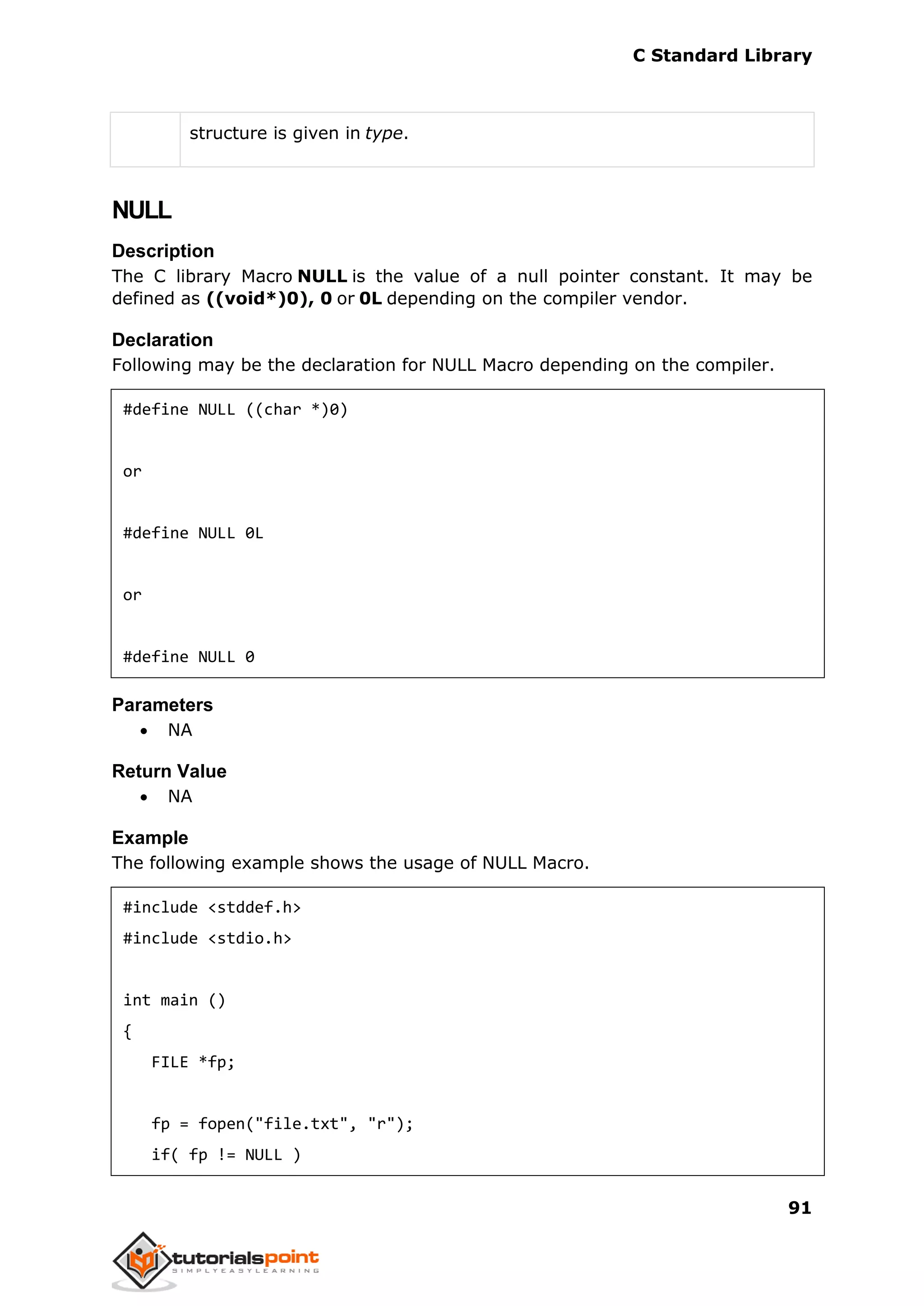 C Standard Library
91
structure is given in type.
NULL
Description
The C library Macro NULL is the value of a null pointer constant. It may be
defined as ((void*)0), 0 or 0L depending on the compiler vendor.
Declaration
Following may be the declaration for NULL Macro depending on the compiler.
#define NULL ((char *)0)
or
#define NULL 0L
or
#define NULL 0
Parameters
 NA
Return Value
 NA
Example
The following example shows the usage of NULL Macro.
#include <stddef.h>
#include <stdio.h>
int main ()
{
FILE *fp;
fp = fopen("file.txt", "r");
if( fp != NULL )
 