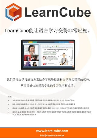 Our success is a reflection
of your success.
LearnCube能让语言学习变得非常轻松。
我们的混合学习解决方案结合了现场授课和自学互动课程的优势,
从而能够快速提高学生的学习效率和成绩。
Learn-Cube.com
Info@Learncube.co.uk
0481 091 160 (Dan)
0405 108 015 (Aura)
www.learn-cube.com
Info@learncube.co.uk
优势:
 有效地拓展全球市场:语言教育公司可以轻松地在线拓展市场,而且不会受到地域的限制。
 填补技能短缺的差距:可以从世界上的任何地方雇佣说母语的当地老师提供在线直播课程
 提高学生的成绩:混合学习能有效地提高学生们的成绩,而且可以全天候地位学生提供在线课程和及时的帮助
 增加收益:能够招收更多的学生，并且可以利用老师的现场教学和自学课程出售各种课程套餐来提高教学的效
率,这样还能减少老师的劳动成本
 