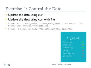 Data in Dashing
 Each widget has the data-id (like log), which provides the
URL access point to update the data
 Push data to dashing using REST API (see bottom)
 $ curl -d '{ "auth_token": "YOUR_AUTH_TOKEN", "title":
"Current Hour Rate" }' http://<your url>/widgets/log
Learn Dashing Widget11 06/16/16
 