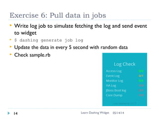(Skipped)
Exercise 5: Update the color with data
 <error>/<warning> if there is error, it is red, if there is
warning, it is yellow. Otherwise green
 Use css class to change the color
 Use chrome developer to debug ..
Learn Dashing Widget15 06/16/16
# log.coffee
ready: ->
# This is fired when the widget is done being rendered
onData: (data) ->
# Fired when you receive data
for key,value of data
break if key in ["id","updatedAt"]
id = $(@node).find("##{key}")
console.log(id)
[error,warning] = value.split("/")
if error != "0"
id.attr("class","value-error")
 