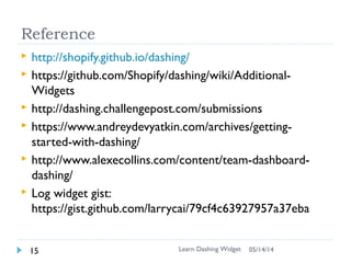 (Skipped)
Exercise 6: Pull data in jobs
 Write log job to simulate fetching the log and send event
to widget
 $ dashing generate job log
 Update the data in every 5 second with random data
 Check sample.rb
Learn Dashing Widget16 06/16/16
 